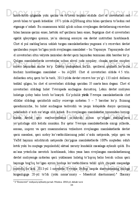 hisob-kitob   qilganda   yoki   qarzni   va   to‘lovni   taqdim   etishda   chet   el   investorlari   rad
javob bilan to‘qnash keladilar. 1971-yilda AQSHning oltin bilan qarzlarni to‘lashni rad
etganiga o‘xshab. Bu muammoni tahlil qilish uchun rivojlangan davlatlarning rezervlari
bilan hamma qarzni emas, hattoki sof qarzlarni ham emas, faqatgina chet el investorlari
egalik   qilayotgan   qismini,   ya’ni   ularning   asosiysi   esa   davlat   institutlari   hisoblanadi.
Chet  el  pul  mablag‘larini ushlab turgan mamlakatlardan yagonasi  o‘z rezervlari davlat
qarzlaridan yuqori bo‘lgan yirik rivojlangan mamlakat – bu Yaponiya. Yaponiyada chet
el investorlari oltin valyuta zaxiralari davlat qarzi hajmidan taxminan ikki barobar ko‘p.
Qolgan   mamlakatlarda   investorlar   uchun   ahvol   juda   noqulay,   chunki   qarzlar   miqdori
rezerv   hajmidan   ancha   ko‘p.   Odatiy   peshqadam   bo‘lib,   qarzlarni   qoplash   bo‘yicha
kuchsiz   hisoblangan   mamlakat   –   bu   AQSH.   Chet   el   investorlari   oldida   4.5   trln.
dollardan ortiq qarzi bo‘la turib, 2013-yilda davlat rezervi bor yo‘g‘i 133 mlrd. dollarni
tashkil   qilgan,   bu   chet   el   investorlari   oldidagi   qarzdan   35   marta   kam   degani.   Chet   el
investorlari   oldidagi   holat   Yevropada   anchagina   durustroq.   Lekin   davlat   moliyasi
holatiga   ijobiy   baho   berib   bo‘lmaydi.   Ko‘pchilik   yirik   Yevropa   mamlakatlarida   chet
elliklar   oldidagi   qarzdorlik   milliy   rezervga   nisbatan   5   –   7   barobar   ko‘p.   Bizning
qarashimizcha,   bu   holat   anchagina   tashvishli   va   yaqin   kelajakda   dunyo   qarzining
jadallashib o‘sish sur’atiga olib keladi. Bu rivojlangan mamlakatlar  tomonidan hozirgi
kunda   davlat   qarz   majburiyatlarini   so‘ndirish   uchun   qo‘yilgan   mablag‘larni
yo‘qolishiga   olib   kelishi   mumkin.   Bir   qator   Yevropa   mamlakatlarida   oxirgi   yillarda,
asosan,   inqiroz   va   qarz   muammolarini   tezlashuvi   rivojlangan   mamlakatlarda   davlat
qarzi   masalasi,   qarz   nisbiy   ko‘rsatkichlarining   jadal   o‘sishi   natijasida,   yalpi   qarz   va
YaIM   hajmini   solishtirish   natijasida   (ko‘pgina   mamlakatlarda   100%   nuqtadan   oshib
ketdi yoki bu nuqtaga yaqinlashdi) aktual zaruriy kundalik masalaga aylanib qoldi. Bu
an’ana   yetarlicha   xavotirli   hisoblanadi,   lekin   yana   ham   rivojlangan   mamlakatlarning
davlat   moliyasiga   nisbatan   qarz   yuklamasi   holatig   to‘liqroq   baho   berish   uchun   qarz
hajmiga   bog‘liq   bo‘lgan   ayrim   boshqa   ko‘rsatkichlarni   tahlil   qilib   chiqsak   maqsadga
muvofiq   bo‘ladi.   2013-yil   1-noyabrda   Yevropa   Ittifoqi   haqida   shartnomaning   kuchga
kirganligiga   20-yil   to‘ldi   (yoki   noma’muriy   –   Maastrixt   shartnomasi). 4
  Shaxsiy
4
 3 “Ekonomist” moliyaviy-iqtisodiy jurnali. Moskva.  2013-yil, dekabr soni
34 