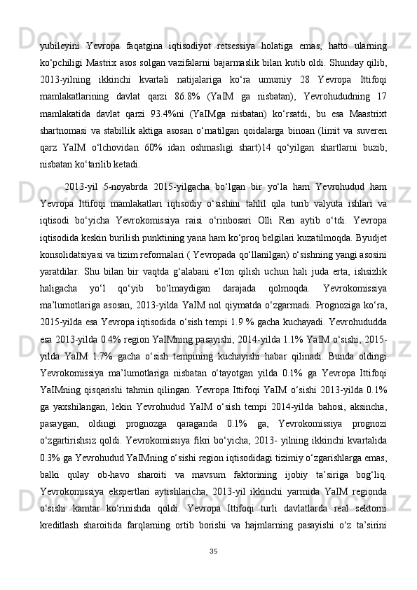 yubileyini   Yevropa   faqatgina   iqtisodiyot   retsessiya   holatiga   emas,   hatto   ularning
ko‘pchiligi Mastrix asos solgan vazifalarni bajarmaslik bilan kutib oldi. Shunday qilib,
2013-yilning   ikkinchi   kvartali   natijalariga   ko‘ra   umumiy   28   Yevropa   Ittifoqi
mamlakatlarining   davlat   qarzi   86.8%   (YaIM   ga   nisbatan),   Yevrohududning   17
mamlakatida   davlat   qarzi   93.4%ni   (YaIMga   nisbatan)   ko‘rsatdi,   bu   esa   Maastrixt
shartnomasi   va   stabillik   aktiga   asosan   o‘rnatilgan   qoidalarga   binoan   (limit   va   suveren
qarz   YaIM   o‘lchovidan   60%   idan   oshmasligi   shart)14   qo‘yilgan   shartlarni   buzib,
nisbatan ko‘tarilib ketadi.
2013-yil   5-noyabrda   2015-yilgacha   bo‘lgan   bir   yo‘la   ham   Yevrohudud   ham
Yevropa   Ittifoqi   mamlakatlari   iqtisodiy   o‘sishini   tahlil   qila   turib   valyuta   ishlari   va
iqtisodi   bo‘yicha   Yevrokomissiya   raisi   o‘rinbosari   Olli   Ren   aytib   o‘tdi.   Yevropa
iqtisodida keskin burilish punktining yana ham ko‘proq belgilari kuzatilmoqda. Byudjet
konsolidatsiyasi va tizim reformalari ( Yevropada qo‘llanilgan) o‘sishning yangi asosini
yaratdilar.   Shu   bilan   bir   vaqtda   g‘alabani   e’lon   qilish   uchun   hali   juda   erta,   ishsizlik
haligacha   yo‘l   qo‘yib   bo‘lmaydigan   darajada   qolmoqda.   Yevrokomissiya
ma’lumotlariga   asosan,   2013-yilda   YaIM   nol   qiymatda   o‘zgarmadi.   Prognoziga   ko‘ra,
2015-yilda esa Yevropa iqtisodida o‘sish tempi 1.9 % gacha kuchayadi. Yevrohududda
esa 2013-yilda 0.4% region YaIMning pasayishi, 2014-yilda 1.1% YaIM o‘sishi, 2015-
yilda   YaIM   1.7%   gacha   o‘sish   tempining   kuchayishi   habar   qilinadi.   Bunda   oldingi
Yevrokomissiya   ma’lumotlariga   nisbatan   o‘tayotgan   yilda   0.1%   ga   Yevropa   Ittifoqi
YaIMning   qisqarishi   tahmin   qilingan.   Yevropa   Ittifoqi   YaIM   o‘sishi   2013-yilda   0.1%
ga   yaxshilangan,   lekin   Yevrohudud   YaIM   o‘sish   tempi   2014-yilda   bahosi,   aksincha,
pasaygan,   oldingi   prognozga   qaraganda   0.1%   ga,   Yevrokomissiya   prognozi
o‘zgartirishsiz   qoldi.   Yevrokomissiya   fikri   bo‘yicha,   2013-   yilning   ikkinchi   kvartalida
0.3% ga Yevrohudud YaIMning o‘sishi region iqtisodidagi tizimiy o‘zgarishlarga emas,
balki   qulay   ob-havo   sharoiti   va   mavsum   faktorining   ijobiy   ta’siriga   bog‘liq.
Yevrokomissiya   ekspertlari   aytishlaricha,   2013-yil   ikkinchi   yarmida   YaIM   regionda
o‘sishi   kamtar   ko‘rinishda   qoldi.   Yevropa   Ittifoqi   turli   davlatlarda   real   sektorni
kreditlash   sharoitida   farqlarning   ortib   borishi   va   hajmlarning   pasayishi   o‘z   ta’sirini
35 