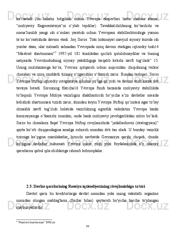 ko‘rsatadi   (bu   holatni   belgilash   uchun   Yevropa   ekspertlari   hatto   mahsus   atama,
“moliyaviy   flagmentatsiya”ni   o‘ylab   topdilar).   Tavakkalchilikning   ko‘tarilishi   va
noma’lumlik   yangi   ish   o‘rinlari   yaratish   uchun   Yevropani   stabillashtirishiga   yomon
ta’sir ko‘rsatishida davom etadi. Jorj Soros: Toki hokimiyat mavjud siyosiy kursda ish
yuritar ekan, ular zulmatli  sahnadan Yevropada uzoq davom etadigan iqtisodiy tush14
“Mastrixt   shartnomasi” 5
  1992-yil   181   kunlikdan   qochib   qutulolmaydilar   va   buning
natijasida   Yevrohududning   siyosiy   yakdilligiga   tarqalib   ketishi   xavfi   tug‘iladi”   15.
Uning   mulohazasiga   ko‘ra,   Yevroni   qutqarish   uchun   inqirozdan   chiqishning   tezkor
choralari va uzoq muddatli tizimiy o‘zgarishlar o‘tkazish zarur. Bundan tashqari, Soros
Yevropa Ittifoqi iqtisodiy integratsiya qilishni yo‘lga qo‘yish va davom etish kerak deb
tavsiya   beradi.   Sorosning   fikricha16   Yevropa   fondi   bazasida   moliyaviy   stabillikda
to‘laqonli   Yevropa   Moliya   vazirligini   shakllantirish   bo‘yicha   a’zo   davlatlar   orasida
kelishish shartnomasi tuzish zarur, shundan keyin Yevropa Ittifoqi qo‘mitasi agar to‘lay
olmaslik   xavfi   tug‘ilish   holatida   vazirlikning   agentlik   vakolatini   Yevropa   banki
komissiyasiga   o‘tkazishi   mumkin,   unda   bank   moliyaviy   javobgarlikdan   xolos   bo‘ladi.
Soros  bu  choralarni   faqat  Yevropa  Ittifoqi   rivojlanishida  “jadallashuvni   (strategiyani)”
qayta   ko‘rib  chiqqandagina   amalga   oshirish   mumkin  deb   tan  oladi.   U  bunday   vazirlik
tizimiga   ko‘pgina   mamlakatlar,   birinchi   navbatda   Germaniya   qarshi   chiqadi,   chunki
ko‘pgina   davlatlar   hukumati   Yevroni   inkor   etish   yoki   foydalanishda   o‘z   shaxsiy
qarorlarini qabul qila olishlariga ishonib kelmoqdalar..
 
2.3.   Davlat qarzlarining Rossiya iqtisodiyotining rivojlanishiga ta'siri
Davlat   qarzi   bu   kreditorlarga   davlat   nomidan   yoki   uning   vakolatli   organlari
nomidan   olingan   mablag'larni   (foizlar   bilan)   qaytarish   bo'yicha   barcha   to'plangan
majburiyatlardir.
5
 “Mastrixt shartnomasi” 1992-yil
36