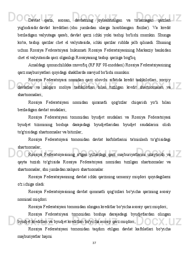 Davlat   qarzi,   asosan,   davlatning   joylashtirilgan   va   to'lamagan   qarzlari
yig'indisidir   davlat   kreditlari   (shu   jumladan   ularga   hisoblangan   foizlar).   Va   kredit
beriladigan   valyutaga   qarab,   davlat   qarzi   ichki   yoki   tashqi   bo'lishi   mumkin.   Shunga
ko'ra,   tashqi   qarzlar   chet   el   valyutasida,   ichki   qarzlar   rublda   jalb   qilinadi.   Shuning
uchun   Rossiya   Federatsiyasi   hukumati   Rossiya   Federatsiyasining   Markaziy   bankidan
chet el valyutasida qarz olganligi Rossiyaning tashqi qarziga bog'liq.
Amaldagi qonunchilikka muvofiq (RF RF 98-moddasi) Rossiya Federatsiyasining
qarz majburiyatlari quyidagi shakllarda mavjud bo'lishi mumkin:
Rossiya   Federatsiyasi   nomidan   qarz   oluvchi   sifatida   kredit   tashkilotlari,   xorijiy
davlatlar   va   xalqaro   moliya   tashkilotlari   bilan   tuzilgan   kredit   shartnomalari   va
shartnomalari;
Rossiya   Federatsiyasi   nomidan   qimmatli   qog'ozlar   chiqarish   yo'li   bilan
beriladigan davlat ssudalari;
Rossiya   Federatsiyasi   tomonidan   byudjet   ssudalari   va   Rossiya   Federatsiyasi
byudjet   tizimining   boshqa   darajadagi   byudjetlaridan   byudjet   ssudalarini   olish
to'g'risidagi shartnomalar va bitimlar;
Rossiya   Federatsiyasi   tomonidan   davlat   kafolatlarini   ta'minlash   to'g'risidagi
shartnomalar;
Rossiya   Federatsiyasining   o'tgan   yillardagi   qarz   majburiyatlarini   uzaytirish   va
qayta   tuzish   to'g'risida   Rossiya   Federatsiyasi   nomidan   tuzilgan   shartnomalar   va
shartnomalar, shu jumladan xalqaro shartnomalar.
Rossiya   Federatsiyasining   davlat   ichki   qarzining   umumiy   miqdori   quyidagilarni
o'z ichiga oladi:
Rossiya   Federatsiyasining   davlat   qimmatli   qog'ozlari   bo'yicha   qarzning   asosiy
nominal miqdori:
Rossiya Federatsiyasi tomonidan olingan kreditlar bo'yicha asosiy qarz miqdori;
Rossiya   Federatsiyasi   tomonidan   boshqa   darajadagi   byudjetlardan   olingan
byudjet kreditlari va byudjet kreditlari bo'yicha asosiy qarz miqdori;
Rossiya   Federatsiyasi   tomonidan   taqdim   etilgan   davlat   kafolatlari   bo'yicha
majburiyatlar hajmi.
37