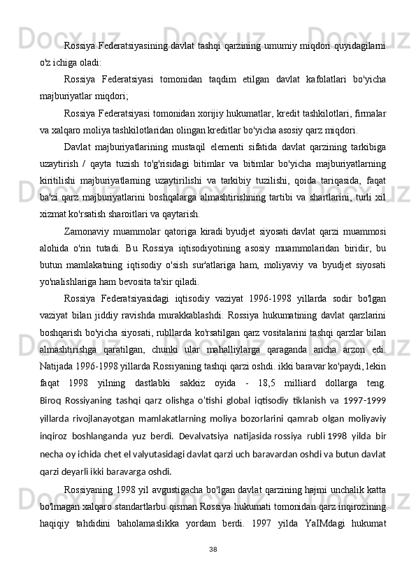 Rossiya Federatsiyasining davlat tashqi qarzining umumiy miqdori quyidagilarni
o'z ichiga oladi:
Rossiya   Federatsiyasi   tomonidan   taqdim   etilgan   davlat   kafolatlari   bo'yicha
majburiyatlar miqdori;
Rossiya Federatsiyasi tomonidan xorijiy hukumatlar, kredit tashkilotlari, firmalar
va xalqaro moliya tashkilotlaridan olingan kreditlar bo'yicha asosiy qarz miqdori.
Davlat   majburiyatlarining   mustaqil   elementi   sifatida   davlat   qarzining   tarkibiga
uzaytirish   /   qayta   tuzish   to'g'risidagi   bitimlar   va   bitimlar   bo'yicha   majburiyatlarning
kiritilishi   majburiyatlarning   uzaytirilishi   va   tarkibiy   tuzilishi,   qoida   tariqasida,   faqat
ba'zi   qarz   majburiyatlarini   boshqalarga   almashtirishning   tartibi   va   shartlarini,   turli   xil
xizmat ko'rsatish sharoitlari va qaytarish.
Zamonaviy   muammolar   qatoriga   kiradi   byudjet   siyosati   davlat   qarzi   muammosi
alohida   o'rin   tutadi.   Bu   Rossiya   iqtisodiyotining   asosiy   muammolaridan   biridir,   bu
butun   mamlakatning   iqtisodiy   o'sish   sur'atlariga   ham,   moliyaviy   va   byudjet   siyosati
yo'nalishlariga ham bevosita ta'sir qiladi.
Rossiya   Federatsiyasidagi   iqtisodiy   vaziyat   1996-1998   yillarda   sodir   bo'lgan
vaziyat   bilan   jiddiy   ravishda   murakkablashdi.   Rossiya   hukumatining   davlat   qarzlarini
boshqarish bo'yicha siyosati, rubllarda ko'rsatilgan qarz vositalarini tashqi qarzlar bilan
almashtirishga   qaratilgan,   chunki   ular   mahalliylarga   qaraganda   ancha   arzon   edi.
Natijada 1996-1998 yillarda Rossiyaning tashqi qarzi oshdi. ikki baravar ko'paydi, lekin
faqat   1998   yilning   dastlabki   sakkiz   oyida   -   18,5   milliard   dollarga   teng.
Biroq   Rossiyaning   tashqi   qarz   olishga   o'tishi   global   iqtisodiy   tiklanish   va   1997-1999
yillarda   rivojlanayotgan   mamlakatlarning   moliya   bozorlarini   qamrab   olgan   moliyaviy
inqiroz   boshlanganda   yuz   berdi.   Devalvatsiya   natijasida   rossiya   rubli   1998   yilda   bir
necha oy ichida chet el valyutasidagi davlat qarzi uch baravardan oshdi va butun davlat
qarzi deyarli ikki baravarga oshdi.
Rossiyaning 1998 yil avgustigacha bo'lgan davlat qarzining hajmi unchalik katta
bo'lmagan   xalqaro standartlar bu qisman Rossiya hukumati tomonidan qarz inqirozining
haqiqiy   tahdidini   baholamaslikka   yordam   berdi.   1997   yilda   YaIMdagi   hukumat
38