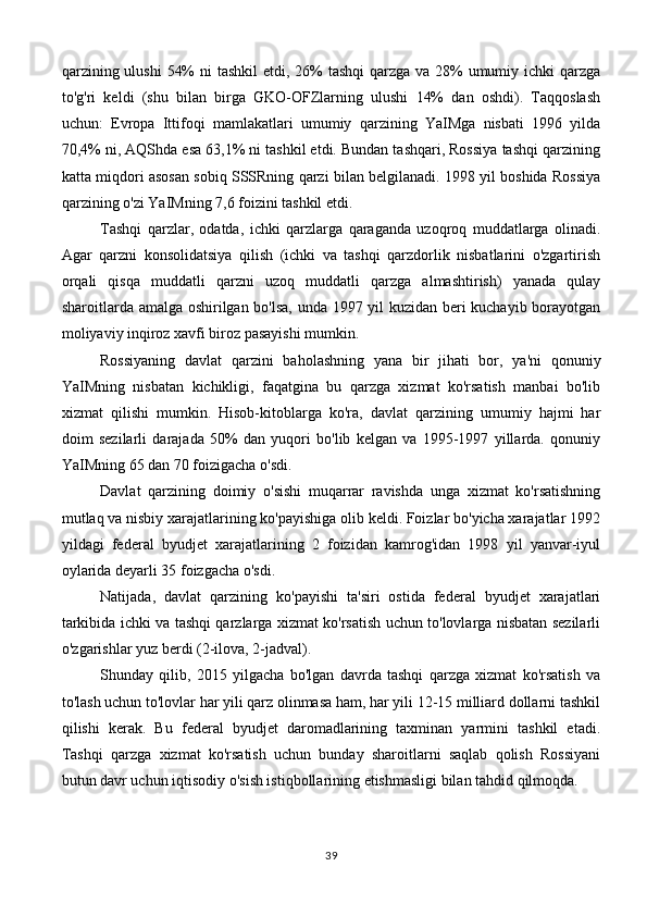 qarzining ulushi  54%  ni tashkil  etdi, 26%  tashqi  qarzga va 28% umumiy ichki  qarzga
to'g'ri   keldi   (shu   bilan   birga   GKO-OFZlarning   ulushi   14%   dan   oshdi).   Taqqoslash
uchun:   Evropa   Ittifoqi   mamlakatlari   umumiy   qarzining   YaIMga   nisbati   1996   yilda
70,4% ni, AQShda esa 63,1% ni tashkil etdi. Bundan tashqari, Rossiya tashqi qarzining
katta miqdori asosan sobiq SSSRning qarzi bilan belgilanadi. 1998 yil boshida Rossiya
qarzining o'zi YaIMning 7,6 foizini tashkil etdi.
Tashqi   qarzlar,   odatda,   ichki   qarzlarga   qaraganda   uzoqroq   muddatlarga   olinadi.
Agar   qarzni   konsolidatsiya   qilish   (ichki   va   tashqi   qarzdorlik   nisbatlarini   o'zgartirish
orqali   qisqa   muddatli   qarzni   uzoq   muddatli   qarzga   almashtirish)   yanada   qulay
sharoitlarda amalga oshirilgan bo'lsa, unda 1997 yil kuzidan beri kuchayib borayotgan
moliyaviy inqiroz xavfi biroz pasayishi mumkin.
Rossiyaning   davlat   qarzini   baholashning   yana   bir   jihati   bor,   ya'ni   qonuniy
YaIMning   nisbatan   kichikligi,   faqatgina   bu   qarzga   xizmat   ko'rsatish   manbai   bo'lib
xizmat   qilishi   mumkin.   Hisob-kitoblarga   ko'ra,   davlat   qarzining   umumiy   hajmi   har
doim   sezilarli   darajada   50%   dan   yuqori   bo'lib   kelgan   va   1995-1997   yillarda.   qonuniy
YaIMning 65 dan 70 foizigacha o'sdi.
Davlat   qarzining   doimiy   o'sishi   muqarrar   ravishda   unga   xizmat   ko'rsatishning
mutlaq va nisbiy xarajatlarining ko'payishiga olib keldi. Foizlar bo'yicha xarajatlar 1992
yildagi   federal   byudjet   xarajatlarining   2   foizidan   kamrog'idan   1998   yil   yanvar-iyul
oylarida deyarli 35 foizgacha o'sdi.
Natijada,   davlat   qarzining   ko'payishi   ta'siri   ostida   federal   byudjet   xarajatlari
tarkibida ichki va tashqi qarzlarga xizmat ko'rsatish uchun to'lovlarga nisbatan sezilarli
o'zgarishlar yuz berdi (2-ilova, 2-jadval).
Shunday   qilib,   2015   yilgacha   bo'lgan   davrda   tashqi   qarzga   xizmat   ko'rsatish   va
to'lash uchun to'lovlar har yili qarz olinmasa ham, har yili 12-15 milliard dollarni tashkil
qilishi   kerak.   Bu   federal   byudjet   daromadlarining   taxminan   yarmini   tashkil   etadi.
Tashqi   qarzga   xizmat   ko'rsatish   uchun   bunday   sharoitlarni   saqlab   qolish   Rossiyani
butun davr uchun iqtisodiy o'sish istiqbollarining etishmasligi bilan tahdid qilmoqda.
39