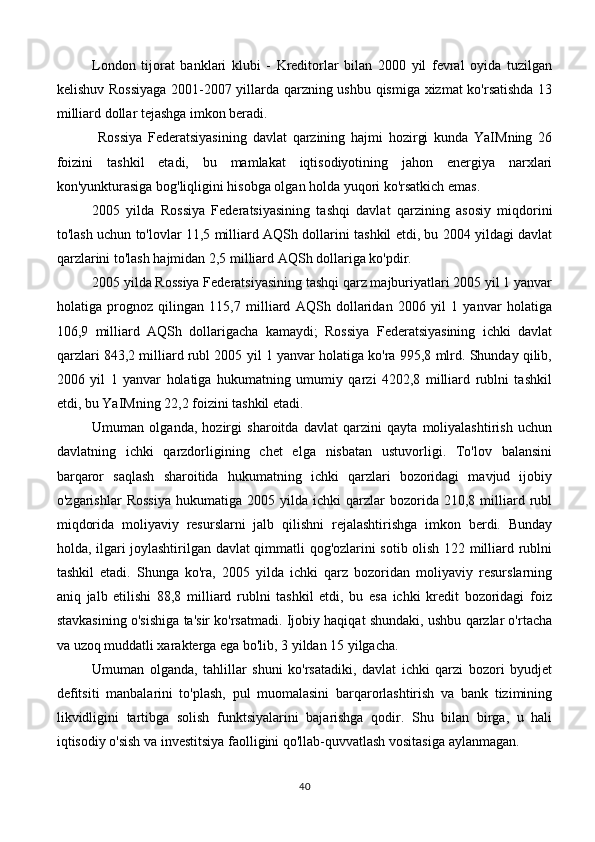 London   tijorat   banklari   klubi   -   Kreditorlar   bilan   2000   yil   fevral   oyida   tuzilgan
kelishuv Rossiyaga  2001-2007 yillarda qarzning ushbu qismiga xizmat ko'rsatishda 13
milliard dollar tejashga imkon beradi.
  Rossiya   Federatsiyasining   davlat   qarzining   hajmi   hozirgi   kunda   YaIMning   26
foizini   tashkil   etadi,   bu   mamlakat   iqtisodiyotining   jahon   energiya   narxlari
kon'yunkturasiga bog'liqligini hisobga olgan holda yuqori ko'rsatkich emas.
2005   yilda   Rossiya   Federatsiyasining   tashqi   davlat   qarzining   asosiy   miqdorini
to'lash uchun to'lovlar 11,5 milliard AQSh dollarini tashkil etdi, bu 2004 yildagi davlat
qarzlarini to'lash hajmidan 2,5 milliard AQSh dollariga ko'pdir.
2005 yilda Rossiya Federatsiyasining tashqi qarz majburiyatlari 2005 yil 1 yanvar
holatiga   prognoz   qilingan   115,7   milliard   AQSh   dollaridan   2006   yil   1   yanvar   holatiga
106,9   milliard   AQSh   dollarigacha   kamaydi;   Rossiya   Federatsiyasining   ichki   davlat
qarzlari 843,2 milliard rubl 2005 yil 1 yanvar holatiga ko'ra 995,8 mlrd. Shunday qilib,
2006   yil   1   yanvar   holatiga   hukumatning   umumiy   qarzi   4202,8   milliard   rublni   tashkil
etdi, bu YaIMning 22,2 foizini tashkil etadi.
Umuman   olganda,   hozirgi   sharoitda   davlat   qarzini   qayta   moliyalashtirish   uchun
davlatning   ichki   qarzdorligining   chet   elga   nisbatan   ustuvorligi.   To'lov   balansini
barqaror   saqlash   sharoitida   hukumatning   ichki   qarzlari   bozoridagi   mavjud   ijobiy
o'zgarishlar   Rossiya   hukumatiga   2005   yilda   ichki   qarzlar   bozorida   210,8   milliard  rubl
miqdorida   moliyaviy   resurslarni   jalb   qilishni   rejalashtirishga   imkon   berdi.   Bunday
holda, ilgari joylashtirilgan davlat qimmatli qog'ozlarini sotib olish 122 milliard rublni
tashkil   etadi.   Shunga   ko'ra,   2005   yilda   ichki   qarz   bozoridan   moliyaviy   resurslarning
aniq   jalb   etilishi   88,8   milliard   rublni   tashkil   etdi,   bu   esa   ichki   kredit   bozoridagi   foiz
stavkasining o'sishiga ta'sir ko'rsatmadi. Ijobiy haqiqat shundaki, ushbu qarzlar o'rtacha
va uzoq muddatli xarakterga ega bo'lib, 3 yildan 15 yilgacha.
Umuman   olganda,   tahlillar   shuni   ko'rsatadiki,   davlat   ichki   qarzi   bozori   byudjet
defitsiti   manbalarini   to'plash,   pul   muomalasini   barqarorlashtirish   va   bank   tizimining
likvidligini   tartibga   solish   funktsiyalarini   bajarishga   qodir.   Shu   bilan   birga,   u   hali
iqtisodiy o'sish va investitsiya faolligini qo'llab-quvvatlash vositasiga aylanmagan.
40 
