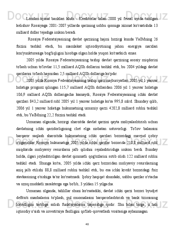 London   tijorat   banklari   klubi   -   Kreditorlar   bilan   2000   yil   fevral   oyida   tuzilgan
kelishuv Rossiyaga  2001-2007 yillarda qarzning ushbu qismiga xizmat ko'rsatishda 13
milliard dollar tejashga imkon beradi.
  Rossiya   Federatsiyasining   davlat   qarzining   hajmi   hozirgi   kunda   YaIMning   26
foizini   tashkil   etadi,   bu   mamlakat   iqtisodiyotining   jahon   energiya   narxlari
kon'yunkturasiga bog'liqligini hisobga olgan holda yuqori ko'rsatkich emas.
2005   yilda   Rossiya   Federatsiyasining   tashqi   davlat   qarzining   asosiy   miqdorini
to'lash uchun to'lovlar 11,5 milliard AQSh dollarini tashkil etdi, bu 2004 yildagi davlat
qarzlarini to'lash hajmidan 2,5 milliard AQSh dollariga ko'pdir.
2005 yilda Rossiya Federatsiyasining tashqi qarz majburiyatlari 2005 yil 1 yanvar
holatiga   prognoz   qilingan   115,7   milliard   AQSh   dollaridan   2006   yil   1   yanvar   holatiga
106,9   milliard   AQSh   dollarigacha   kamaydi;   Rossiya   Federatsiyasining   ichki   davlat
qarzlari 843,2 milliard rubl 2005 yil 1 yanvar holatiga ko'ra 995,8 mlrd. Shunday qilib,
2006   yil   1   yanvar   holatiga   hukumatning   umumiy   qarzi   4202,8   milliard   rublni   tashkil
etdi, bu YaIMning 22,2 foizini tashkil etadi.
Umuman   olganda,   hozirgi   sharoitda   davlat   qarzini   qayta   moliyalashtirish   uchun
davlatning   ichki   qarzdorligining   chet   elga   nisbatan   ustuvorligi.   To'lov   balansini
barqaror   saqlash   sharoitida   hukumatning   ichki   qarzlari   bozoridagi   mavjud   ijobiy
o'zgarishlar   Rossiya   hukumatiga   2005   yilda   ichki   qarzlar   bozorida   210,8   milliard  rubl
miqdorida   moliyaviy   resurslarni   jalb   qilishni   rejalashtirishga   imkon   berdi.   Bunday
holda, ilgari joylashtirilgan davlat qimmatli qog'ozlarini sotib olish 122 milliard rublni
tashkil   etadi.   Shunga   ko'ra,   2005   yilda   ichki   qarz   bozoridan   moliyaviy   resurslarning
aniq   jalb   etilishi   88,8   milliard   rublni   tashkil   etdi,   bu   esa   ichki   kredit   bozoridagi   foiz
stavkasining o'sishiga ta'sir ko'rsatmadi. Ijobiy haqiqat shundaki, ushbu qarzlar o'rtacha
va uzoq muddatli xarakterga ega bo'lib, 3 yildan 15 yilgacha.
Umuman   olganda,   tahlillar   shuni   ko'rsatadiki,   davlat   ichki   qarzi   bozori   byudjet
defitsiti   manbalarini   to'plash,   pul   muomalasini   barqarorlashtirish   va   bank   tizimining
likvidligini   tartibga   solish   funktsiyalarini   bajarishga   qodir.   Shu   bilan   birga,   u   hali
iqtisodiy o'sish va investitsiya faolligini qo'llab-quvvatlash vositasiga aylanmagan.
40