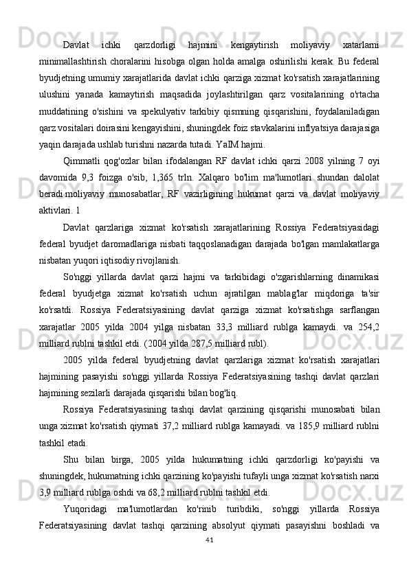 Davlat   ichki   qarzdorligi   hajmini   kengaytirish   moliyaviy   xatarlarni
minimallashtirish   choralarini   hisobga   olgan   holda   amalga  oshirilishi   kerak.   Bu  federal
byudjetning umumiy xarajatlarida davlat ichki qarziga xizmat ko'rsatish xarajatlarining
ulushini   yanada   kamaytirish   maqsadida   joylashtirilgan   qarz   vositalarining   o'rtacha
muddatining   o'sishini   va   spekulyativ   tarkibiy   qismning   qisqarishini,   foydalaniladigan
qarz vositalari doirasini kengayishini, shuningdek foiz stavkalarini inflyatsiya darajasiga
yaqin darajada ushlab turishni nazarda tutadi. YaIM hajmi.
Qimmatli   qog'ozlar   bilan   ifodalangan   RF   davlat   ichki   qarzi   2008   yilning   7   oyi
davomida   9,3   foizga   o'sib,   1,365   trln.   Xalqaro   bo'lim   ma'lumotlari   shundan   dalolat
beradi   moliyaviy   munosabatlar ,   RF   vazirligining   hukumat   qarzi   va   davlat   moliyaviy
aktivlari. 1
Davlat   qarzlariga   xizmat   ko'rsatish   xarajatlarining   Rossiya   Federatsiyasidagi
federal   byudjet  daromadlariga nisbati  taqqoslanadigan   darajada bo'lgan  mamlakatlarga
nisbatan yuqori   iqtisodiy rivojlanish .
So'nggi   yillarda   davlat   qarzi   hajmi   va   tarkibidagi   o'zgarishlarning   dinamikasi
federal   byudjetga   xizmat   ko'rsatish   uchun   ajratilgan   mablag'lar   miqdoriga   ta'sir
ko'rsatdi.   Rossiya   Federatsiyasining   davlat   qarziga   xizmat   ko'rsatishga   sarflangan
xarajatlar   2005   yilda   2004   yilga   nisbatan   33,3   milliard   rublga   kamaydi.   va   254,2
milliard rublni tashkil etdi. (2004 yilda 287,5 milliard rubl).
2005   yilda   federal   byudjetning   davlat   qarzlariga   xizmat   ko'rsatish   xarajatlari
hajmining   pasayishi   so'nggi   yillarda   Rossiya   Federatsiyasining   tashqi   davlat   qarzlari
hajmining sezilarli darajada qisqarishi bilan bog'liq.
Rossiya   Federatsiyasining   tashqi   davlat   qarzining   qisqarishi   munosabati   bilan
unga xizmat ko'rsatish qiymati 37,2 milliard rublga kamayadi. va 185,9 milliard rublni
tashkil etadi.
Shu   bilan   birga,   2005   yilda   hukumatning   ichki   qarzdorligi   ko'payishi   va
shuningdek, hukumatning ichki qarzining ko'payishi tufayli unga xizmat ko'rsatish narxi
3,9 milliard rublga oshdi va 68,2 milliard rublni tashkil etdi.
Yuqoridagi   ma'lumotlardan   ko'rinib   turibdiki,   so'nggi   yillarda   Rossiya
Federatsiyasining   davlat   tashqi   qarzining   absolyut   qiymati   pasayishni   boshladi   va
41