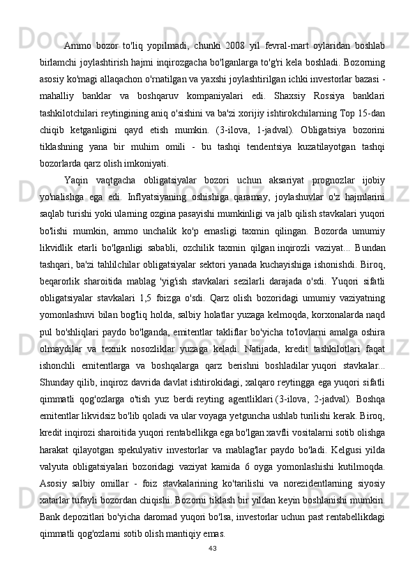 Ammo   bozor   to'liq   yopilmadi,   chunki   2008   yil   fevral-mart   oylaridan   boshlab
birlamchi joylashtirish hajmi inqirozgacha bo'lganlarga to'g'ri kela boshladi. Bozorning
asosiy ko'magi allaqachon o'rnatilgan va yaxshi joylashtirilgan ichki investorlar bazasi -
mahalliy   banklar   va   boshqaruv   kompaniyalari   edi.   Shaxsiy   Rossiya   banklari
tashkilotchilari reytingining aniq o'sishini va ba'zi xorijiy ishtirokchilarning Top 15-dan
chiqib   ketganligini   qayd   etish   mumkin.   (3-ilova,   1-jadval).   Obligatsiya   bozorini
tiklashning   yana   bir   muhim   omili   -   bu   tashqi   tendentsiya   kuzatilayotgan   tashqi
bozorlarda qarz olish imkoniyati.
Yaqin   vaqtgacha   obligatsiyalar   bozori   uchun   aksariyat   prognozlar   ijobiy
yo'nalishga   ega   edi.   Inflyatsiyaning   oshishiga   qaramay,   joylashuvlar   o'z   hajmlarini
saqlab turishi yoki ularning ozgina pasayishi mumkinligi va jalb qilish stavkalari yuqori
bo'lishi   mumkin,   ammo   unchalik   ko'p   emasligi   taxmin   qilingan.   Bozorda   umumiy
likvidlik   etarli   bo'lganligi   sababli,   ozchilik   taxmin   qilgan   inqirozli   vaziyat ...   Bundan
tashqari, ba'zi tahlilchilar obligatsiyalar sektori yanada kuchayishiga ishonishdi. Biroq,
beqarorlik   sharoitida   mablag   'yig'ish   stavkalari   sezilarli   darajada   o'sdi.   Yuqori   sifatli
obligatsiyalar   stavkalari   1,5   foizga   o'sdi.   Qarz   olish   bozoridagi   umumiy   vaziyatning
yomonlashuvi bilan bog'liq holda, salbiy holatlar yuzaga kelmoqda, korxonalarda naqd
pul  bo'shliqlari   paydo  bo'lganda,  emitentlar   takliflar  bo'yicha  to'lovlarni   amalga oshira
olmaydilar   va   texnik   nosozliklar   yuzaga   keladi.   Natijada,   kredit   tashkilotlari   faqat
ishonchli   emitentlarga   va   boshqalarga   qarz   berishni   boshladilar   yuqori   stavkalar ...
Shunday qilib, inqiroz davrida davlat ishtirokidagi, xalqaro reytingga ega yuqori sifatli
qimmatli   qog'ozlarga   o'tish   yuz   berdi   reyting   agentliklari   (3-ilova,   2-jadval).   Boshqa
emitentlar likvidsiz bo'lib qoladi va ular voyaga yetguncha ushlab turilishi kerak. Biroq,
kredit inqirozi sharoitida yuqori rentabellikga ega bo'lgan xavfli vositalarni sotib olishga
harakat   qilayotgan   spekulyativ   investorlar   va   mablag'lar   paydo   bo'ladi.   Kelgusi   yilda
valyuta   obligatsiyalari   bozoridagi   vaziyat   kamida   6   oyga   yomonlashishi   kutilmoqda.
Asosiy   salbiy   omillar   -   foiz   stavkalarining   ko'tarilishi   va   norezidentlarning   siyosiy
xatarlar tufayli bozordan chiqishi. Bozorni tiklash bir yildan keyin boshlanishi mumkin.
Bank depozitlari bo'yicha daromad yuqori bo'lsa, investorlar uchun past rentabellikdagi
qimmatli qog'ozlarni sotib olish mantiqiy emas.
43
