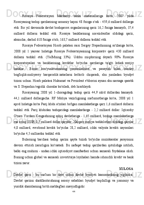 Rossiya   Federatsiyasi   Markaziy   banki   materiallariga   ko'ra,   2007   yilda
Rossiyaning tashqi qarzlarining umumiy hajmi 48 foizga o'sdi - 459,6 milliard dollarga
etdi. Bir yil davomida davlat boshqaruvi organlarining qarzi 16,2 foizga kamayib, 37,4
milliard   dollarni   tashkil   etdi.   Rossiya   banklarining   norezidentlar   oldidagi   qarzi,
aksincha, darhol 618 foizga o'sib, 163,7 milliard dollarni tashkil etdi.
Rossiya  Federatsiyasi  Hisob   palatasi  raisi  Sergey  Stepashinning   so'zlariga  ko'ra,
2008   yil   1   yanvar   holatiga   Rossiya   Federatsiyasining   korporativ   qarzi   430   milliard
dollarni   tashkil   etdi.   (YaIMning   33%).   Ushbu   miqdorning   deyarli   90%   Rossiya
korporatsiyalari   va   banklarining   kreditlar   bo'yicha   qarzlariga   to'g'ri   keladi   xorijiy
banklar ...   Bozor   kon'yunkturasining   yomonlashuvi   va   pasayish   bilan   bunday
bog'liqlik   moliyaviy   barqarorlik   xatarlarni   keltirib   chiqaradi,   shu   jumladan   byudjet
tizimi uchun. Hisob palatasi Hukumat va Prezident e'tiborini aynan shu narsaga qaratdi
va S. Stepashin tegishli choralar ko'riladi, deb hisoblaydi.
Rossiyaning   2008   yil   1-choragidagi   tashqi   qarzi   44,9   mlrd   dollardan   kamaydi.
44,1   milliard   dollargacha.   RF   Moliya   vazirligining   ma'lumotlariga   ko'ra,   2008   yil   1
aprel holatiga ko'ra Parij klubi a'zolari bo'lgan mamlakatlarga qarz 1,6 milliard dollarni
tashkil   etdi.   Parij   klubidan   tashqaridagi   mamlakatlarga   -   2,2   milliard   dollar.   Iqtisodiy
O'zaro Yordam Kengashining sobiq davlatlariga - 1,65 milliard, boshqa mamlakatlarga
esa sobiq SSSR 0,7 milliard dollar qarzdor. Xalqaro moliya tashkilotlari oldidagi qarzlar
4,8   milliard,   evrobond   krediti   bo'yicha   28,2   milliard,   ichki   valyuta   krediti   zayomlari
bo'yicha 4,5 milliardni tashkil etdi.
Bularning   barchasi   tashqi   qarzni   qayta   tuzish   bo'yicha   muzokaralar   jarayonini
davom   ettirish   zarurligini   ko'rsatadi.   Bu   nafaqat   tashqi   qarzlardan   qutulishga   intilish,
balki eng muhimi - undan ichki iqtisodiyot manfaatlari uchun samarali foydalana olish.
Buning uchun global va samarali investitsiya loyihalari hamda ishonchli kredit va bank
tizimi zarur.
                                                                                                          XULOSA
Davlat   qarzi   -   bu   ma'lum   bir   davr   uchun   davlat   byudjeti   kamomadining   yig'indisi.
Davlat   qarzini   shakllantirishning   asosiy   sabablari   byudjet   taqchilligi   va   jismoniy   va
yuridik shaxslarning bo'sh mablag'lari mavjudligidir.
44