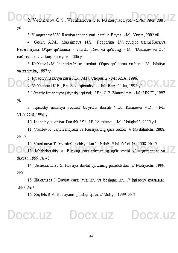 2. Vechkanov G.S., Vechkanova   G.R. Makroiqtisodiyot. - SPb.: Piter, 2001
yil.
3. Vinogradov V.V. Rossiya iqtisodiyoti: darslik. Foyda. - M.: Yurits, 2002 yil.
4.   Godin   A.M.,   Maksimova   N.S.,   Podporina   I.V.   byudjet   tizimi   Rossiya
Federatsiyasi:   O'quv   qo'llanma.   -   2-nashr,   Rev.   va   qo'shing.   -   M.:   "Dashkov   va   Co"
nashriyot-savdo korporatsiyasi, 2006 y.
5. Kulikov L.M. Iqtisodiy bilim  asoslari:  O'quv qo'llanma. nafaqa. - M.:  Moliya
va statistika, 1997 y.
6. Iqtisodiy nazariya kursi / Ed. M.N. Chepurin. - M.: ASA, 1996.
7. Makkonnell K.R., Bru S.L. Iqtisodiyot. - M.: Respublika, 1992 yil.
8.   Nazariy iqtisodiyot   (siyosiy iqtisod) ./ Ed. G.P. Zhuravleva. - M.: UNITI, 1997
yil.
9.   Iqtisodiy   nazariya   asoslari   bo'yicha   darslik   /   Ed.   Kamaeva   V.D.   -   M.:
VLADOS, 1996 y.
10.   Iqtisodiy nazariya : Darslik / Ed. I.P. Nikolaeva. - M.: "Istiqbol", 2000 yil.
11. Vasilev  K. Jahon inqirozi va Rossiyaning  qarz bozori. //  Maslahatchi.  2008.
№ 17.
12. Voistinova T. Investorlar ehtiyotkor bo'lishdi. // Maslahatchi. 2008. № 17.
13.   Meshcherskiy   A.   Bizning   qarzlarimizning   og'ir   xochi.   //   Argumentlar   va
faktlar. 1999. № 48.
14.   Semenishchev   S.   Rossiya   davlat   qarzining   paradokslari.   //   Moliyachi.   1999.
№5.
15.   Xakamada   I.   Davlat   qarzi:   tuzilishi   va   boshqarilishi.   //   Iqtisodiy   masalalar.
1997. № 4.
16. Xeyfets B.A. Rossiyaning tashqi qarzi. // Moliya. 1999. № 2.
46 
