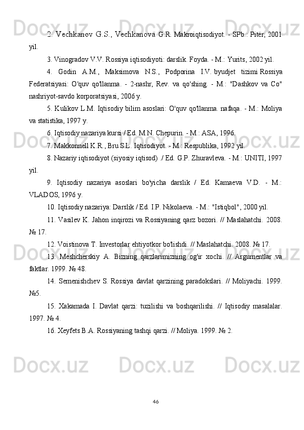 2. Vechkanov G.S., Vechkanova   G.R. Makroiqtisodiyot. - SPb.: Piter, 2001
yil.
3. Vinogradov V.V. Rossiya iqtisodiyoti: darslik. Foyda. - M.: Yurits, 2002 yil.
4.   Godin   A.M.,   Maksimova   N.S.,   Podporina   I.V.   byudjet   tizimi   Rossiya
Federatsiyasi:   O'quv   qo'llanma.   -   2-nashr,   Rev.   va   qo'shing.   -   M.:   "Dashkov   va   Co"
nashriyot-savdo korporatsiyasi, 2006 y.
5. Kulikov L.M. Iqtisodiy bilim  asoslari:  O'quv qo'llanma. nafaqa. - M.:  Moliya
va statistika, 1997 y.
6. Iqtisodiy nazariya kursi / Ed. M.N. Chepurin. - M.: ASA, 1996.
7. Makkonnell K.R., Bru S.L. Iqtisodiyot. - M.: Respublika, 1992 yil.
8.   Nazariy iqtisodiyot   (siyosiy iqtisod) ./ Ed. G.P. Zhuravleva. - M.: UNITI, 1997
yil.
9.   Iqtisodiy   nazariya   asoslari   bo'yicha   darslik   /   Ed.   Kamaeva   V.D.   -   M.:
VLADOS, 1996 y.
10.   Iqtisodiy nazariya : Darslik / Ed. I.P. Nikolaeva. - M.: "Istiqbol", 2000 yil.
11. Vasilev  K. Jahon inqirozi va Rossiyaning  qarz bozori. //  Maslahatchi.  2008.
№ 17.
12. Voistinova T. Investorlar ehtiyotkor bo'lishdi. // Maslahatchi. 2008. № 17.
13.   Meshcherskiy   A.   Bizning   qarzlarimizning   og'ir   xochi.   //   Argumentlar   va
faktlar. 1999. № 48.
14.   Semenishchev   S.   Rossiya   davlat   qarzining   paradokslari.   //   Moliyachi.   1999.
№5.
15.   Xakamada   I.   Davlat   qarzi:   tuzilishi   va   boshqarilishi.   //   Iqtisodiy   masalalar.
1997. № 4.
16. Xeyfets B.A. Rossiyaning tashqi qarzi. // Moliya. 1999. № 2.
46