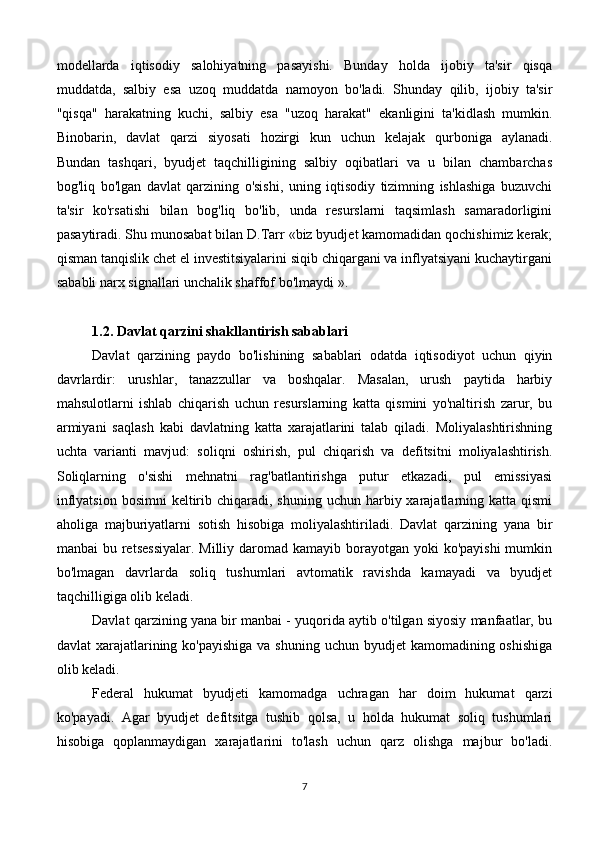 modellarda   iqtisodiy   salohiyatning   pasayishi.   Bunday   holda   ijobiy   ta'sir   qisqa
muddatda,   salbiy   esa   uzoq   muddatda   namoyon   bo'ladi.   Shunday   qilib,   ijobiy   ta'sir
"qisqa"   harakatning   kuchi,   salbiy   esa   "uzoq   harakat"   ekanligini   ta'kidlash   mumkin.
Binobarin,   davlat   qarzi   siyosati   hozirgi   kun   uchun   kelajak   qurboniga   aylanadi.
Bundan   tashqari,   byudjet   taqchilligining   salbiy   oqibatlari   va   u   bilan   chambarchas
bog'liq   bo'lgan   davlat   qarzining   o'sishi,   uning   iqtisodiy   tizimning   ishlashiga   buzuvchi
ta'sir   ko'rsatishi   bilan   bog'liq   bo'lib,   unda   resurslarni   taqsimlash   samaradorligini
pasaytiradi. Shu munosabat bilan D.Tarr «biz byudjet kamomadidan qochishimiz kerak;
qisman tanqislik chet el investitsiyalarini siqib chiqargani va inflyatsiyani kuchaytirgani
sababli narx signallari unchalik shaffof bo'lmaydi ».
1.2. Davlat qarzini shakllantirish sabablari
Davlat   qarzining   paydo   bo'lishining   sabablari   odatda   iqtisodiyot   uchun   qiyin
davrlardir:   urushlar,   tanazzullar   va   boshqalar.   Masalan,   urush   paytida   harbiy
mahsulotlarni   ishlab   chiqarish   uchun   resurslarning   katta   qismini   yo'naltirish   zarur,   bu
armiyani   saqlash   kabi   davlatning   katta   xarajatlarini   talab   qiladi.   Moliyalashtirishning
uchta   varianti   mavjud:   soliqni   oshirish,   pul   chiqarish   va   defitsitni   moliyalashtirish.
Soliqlarning   o'sishi   mehnatni   rag'batlantirishga   putur   etkazadi,   pul   emissiyasi
inflyatsion  bosimni   keltirib  chiqaradi, shuning  uchun  harbiy xarajatlarning katta  qismi
aholiga   majburiyatlarni   sotish   hisobiga   moliyalashtiriladi.   Davlat   qarzining   yana   bir
manbai  bu retsessiyalar.  Milliy daromad kamayib borayotgan yoki  ko'payishi  mumkin
bo'lmagan   davrlarda   soliq   tushumlari   avtomatik   ravishda   kamayadi   va   byudjet
taqchilligiga olib keladi.
Davlat qarzining yana bir manbai - yuqorida aytib o'tilgan siyosiy manfaatlar, bu
davlat  xarajatlarining ko'payishiga  va shuning  uchun byudjet  kamomadining oshishiga
olib keladi.
Federal   hukumat   byudjeti   kamomadga   uchragan   har   doim   hukumat   qarzi
ko'payadi.   Agar   byudjet   defitsitga   tushib   qolsa,   u   holda   hukumat   soliq   tushumlari
hisobiga   qoplanmaydigan   xarajatlarini   to'lash   uchun   qarz   olishga   majbur   bo'ladi.
7