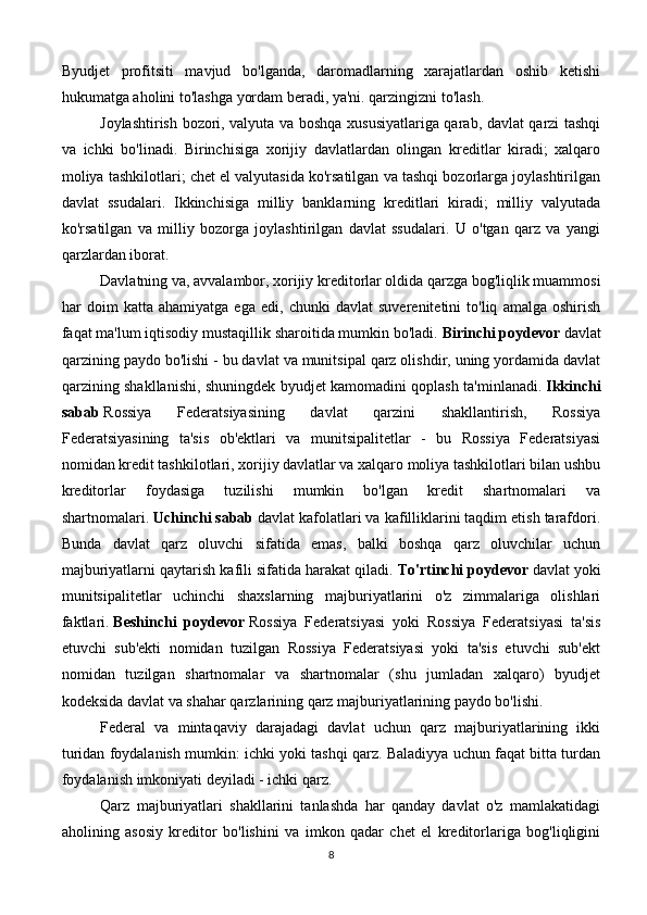 Byudjet   profitsiti   mavjud   bo'lganda,   daromadlarning   xarajatlardan   oshib   ketishi
hukumatga aholini to'lashga yordam beradi, ya'ni. qarzingizni to'lash.
Joylashtirish bozori, valyuta va boshqa xususiyatlariga qarab, davlat qarzi tashqi
va   ichki   bo'linadi.   Birinchisiga   xorijiy   davlatlardan   olingan   kreditlar   kiradi;   xalqaro
moliya tashkilotlari; chet el valyutasida ko'rsatilgan va tashqi bozorlarga joylashtirilgan
davlat   ssudalari.   Ikkinchisiga   milliy   banklarning   kreditlari   kiradi;   milliy   valyutada
ko'rsatilgan   va   milliy   bozorga   joylashtirilgan   davlat   ssudalari.   U   o'tgan   qarz   va   yangi
qarzlardan iborat.
Davlatning va, avvalambor, xorijiy kreditorlar oldida qarzga bog'liqlik muammosi
har   doim   katta   ahamiyatga   ega   edi,   chunki   davlat   suverenitetini   to'liq   amalga   oshirish
faqat ma'lum iqtisodiy mustaqillik sharoitida mumkin bo'ladi.   Birinchi poydevor   davlat
qarzining paydo bo'lishi - bu davlat va munitsipal qarz olishdir, uning yordamida davlat
qarzining shakllanishi, shuningdek byudjet kamomadini qoplash ta'minlanadi.   Ikkinchi
sabab   Rossiya   Federatsiyasining   davlat   qarzini   shakllantirish,   Rossiya
Federatsiyasining   ta'sis   ob'ektlari   va   munitsipalitetlar   -   bu   Rossiya   Federatsiyasi
nomidan kredit tashkilotlari, xorijiy davlatlar va xalqaro moliya tashkilotlari bilan ushbu
kreditorlar   foydasiga   tuzilishi   mumkin   bo'lgan   kredit   shartnomalari   va
shartnomalari.   Uchinchi sabab   davlat kafolatlari va kafilliklarini taqdim etish tarafdori.
Bunda   davlat   qarz   oluvchi   sifatida   emas,   balki   boshqa   qarz   oluvchilar   uchun
majburiyatlarni qaytarish kafili sifatida harakat qiladi.   To'rtinchi poydevor   davlat yoki
munitsipalitetlar   uchinchi   shaxslarning   majburiyatlarini   o'z   zimmalariga   olishlari
faktlari.   Beshinchi   poydevor   Rossiya   Federatsiyasi   yoki   Rossiya   Federatsiyasi   ta'sis
etuvchi   sub'ekti   nomidan   tuzilgan   Rossiya   Federatsiyasi   yoki   ta'sis   etuvchi   sub'ekt
nomidan   tuzilgan   shartnomalar   va   shartnomalar   (shu   jumladan   xalqaro)   byudjet
kodeksida davlat va shahar qarzlarining qarz majburiyatlarining paydo bo'lishi.
Federal   va   mintaqaviy   darajadagi   davlat   uchun   qarz   majburiyatlarining   ikki
turidan foydalanish mumkin: ichki yoki tashqi qarz. Baladiyya uchun faqat bitta turdan
foydalanish imkoniyati deyiladi - ichki qarz.
Qarz   majburiyatlari   shakllarini   tanlashda   har   qanday   davlat   o'z   mamlakatidagi
aholining   asosiy   kreditor   bo'lishini   va   imkon   qadar   chet   el   kreditorlariga   bog'liqligini
8