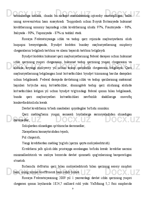 ta'minlashga   intiladi,   chunki   bu   nafaqat   mamlakatning   iqtisodiy   mustaqilligini,   balki
uning   suverenitetini   ham   susaytiradi.   Taqqoslash   uchun   Buyuk   Britaniyada   hukumat
kreditlarining   umumiy   hajmidagi   ichki   kreditlarning   ulushi   97%,   Frantsiyada   -   96%,
Italiyada - 90%, Yaponiyada - 87% ni tashkil etadi.
Rossiya   Federatsiyasiga   ichki   va   tashqi   qarz   rejimida   majburiyatlarni   olish
huquqini   berayotganda,   Byudjet   kodeksi   bunday   majburiyatlarning   miqdoriy
chegaralarini belgilash tartibini va ularni bajarish tartibini belgilaydi.
Byudjet kodeksi hukumat qarz majburiyatlarining federal darajasi uchun hukumat
ichki   qarzining   yuqori   chegarasini,   hukumat   tashqi   qarzining   yuqori   chegarasini   va
alohida,   keyingi   moliyaviy   yil   uchun   tashqi   qarzdorlik   chegarasini   belgilaydi.   Qarz
majburiyatlarining belgilangan limit ko'rsatkichlari byudjet tizimining barcha darajalari
uchun   belgilanadi.   Federal   darajada   davlatning   ichki   va   tashqi   qarzlarining   maksimal
hajmlari   bo'yicha   aniq   ko'rsatkichlar,   shuningdek   tashqi   qarz   olishning   alohida
ko'rsatkichlari   kelgusi   yil   uchun   byudjet   to'g'risidagi   federal   qonun   bilan   belgilanadi,
bunda   qarz   majburiyatlari   ko'rsatkichlari   xavfsizlik   shakllariga   muvofiq
konkretlashtirilishi kerak.
Davlat kreditlarini to'lash manbalari quyidagilar bo'lishi mumkin:
Qarz   mablag'larini   yuqori   samarali   loyihalarga   sarmoyalashdan   olinadigan
daromadlar;
Soliqlardan olinadigan qo'shimcha daromadlar;
Xarajatlarni kamaytirishdan tejash;
Pul chiqarish;
Yangi kreditlardan mablag 'yig'ish (qarzni qayta moliyalashtirish).
Kreditlarni  jalb  qilish  ikki  printsipga  asoslangan   bo'lishi  kerak:   kreditlar  narxini
minimallashtirish   va   moliya   bozorida   davlat   qimmatli   qog'ozlarining   barqarorligini
o'rnatish.
Birlamchi   defitsitni   qarz   bilan   moliyalashtirish   bilan   qarzning   asosiy   miqdori
ham, uning xizmat koeffitsienti ham oshib boradi.
Rossiya   Federatsiyasining   2009   yil   1   yanvardagi   davlat   ichki   qarzining   yuqori
chegarasi   qonun   loyihasida   1824,7   milliard   rubl   yoki   YaIMning   5,2   foiz   miqdorida
9