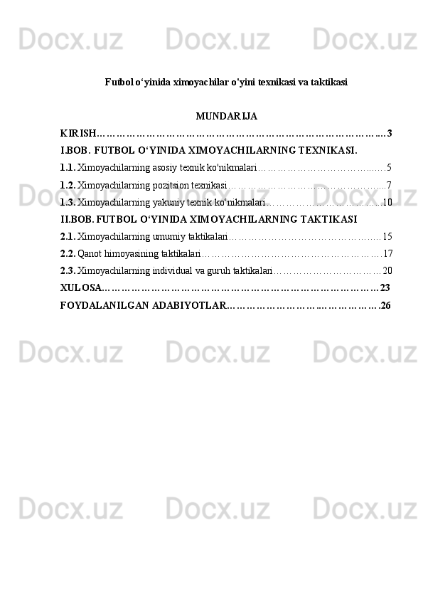 Futbol o‘yinida ximoyachilar o'yini texnikasi va taktikasi
MUNDARIJA
KIRISH………………………………………………………………………….…3
I.BOB.    FUTBOL O‘YINIDA XIMOYACHILARNING TEXNIKASI.
1.1.   Ximoyachilarning asosiy texnik ko'nikmalari……………………………...….5
1.2.   Ximoyachilarning pozitsion texnikasi………………………………………....7
1.3.   Ximoyachilarning yakuniy texnik ko‘nikmalari……………………………...10
II.BOB.   FUTBOL O‘YINIDA XIMOYACHILARNING TAKTIKASI
2.1.   Ximoyachilarning umumiy taktikalari……………………………………..…15
2.2.   Qanot himoyasining taktikalari……………………………………………….17
2.3.   Ximoyachilarning individual va guruh taktikalari……………………………20
XULOSA…………………………………………………………………………23
FOYDALANILGAN ADABIYOTLAR……………………….……………….26
    
1