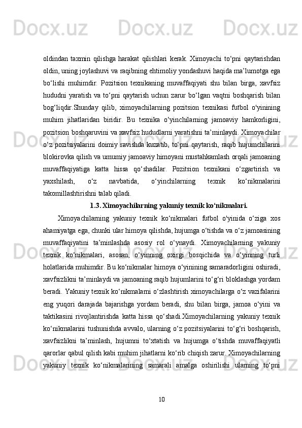 oldindan   taxmin   qilishga   harakat   qilishlari   kerak.   Ximoyachi   to‘pni   qaytarishdan
oldin, uning joylashuvi va raqibning ehtimoliy yondashuvi haqida ma’lumotga ega
bo‘lishi   muhimdir.   Pozitsion   texnikaning   muvaffaqiyati   shu   bilan   birga,   xavfsiz
hududni   yaratish   va  to‘pni   qaytarish   uchun  zarur  bo‘lgan  vaqtni  boshqarish   bilan
bog‘liqdir.Shunday   qilib,   ximoyachilarning   pozitsion   texnikasi   futbol   o'yinining
muhim   jihatlaridan   biridir.   Bu   texnika   o‘yinchilarning   jamoaviy   hamkorligini,
pozitsion boshqaruvini va xavfsiz hududlarni yaratishni ta’minlaydi. Ximoyachilar
o‘z pozitsiyalarini doimiy ravishda kuzatib, to‘pni  qaytarish, raqib hujumchilarini
blokirovka qilish va umumiy jamoaviy himoyani mustahkamlash orqali jamoaning
muvaffaqiyatiga   katta   hissa   qo‘shadilar.   Pozitsion   texnikani   o‘zgartirish   va
yaxshilash,   o‘z   navbatida,   o‘yinchilarning   texnik   ko‘nikmalarini
takomillashtirishni talab qiladi.
1.3.   Ximoyachilarning yakuniy texnik ko‘nikmalari.
Ximoyachilarning   yakuniy   texnik   ko‘nikmalari   futbol   o'yinida   o‘ziga   xos
ahamiyatga ega, chunki ular himoya qilishda, hujumga o‘tishda va o‘z jamoasining
muvaffaqiyatini   ta’minlashda   asosiy   rol   o‘ynaydi.   Ximoyachilarning   yakuniy
texnik   ko‘nikmalari,   asosan,   o‘yinning   oxirgi   bosqichida   va   o‘yinning   turli
holatlarida muhimdir. Bu ko‘nikmalar himoya o‘yinining samaradorligini oshiradi,
xavfsizlikni ta’minlaydi va jamoaning raqib hujumlarini to‘g‘ri bloklashga yordam
beradi. Yakuniy texnik ko‘nikmalarni o‘zlashtirish ximoyachilarga o‘z vazifalarini
eng   yuqori   darajada   bajarishga   yordam   beradi,   shu   bilan   birga,   jamoa   o‘yini   va
taktikasini   rivojlantirishda   katta   hissa   qo‘shadi.Ximoyachilarning   yakuniy   texnik
ko‘nikmalarini tushunishda avvalo, ularning o‘z pozitsiyalarini to‘g‘ri boshqarish,
xavfsizlikni   ta’minlash,   hujumni   to‘xtatish   va   hujumga   o‘tishda   muvaffaqiyatli
qarorlar qabul qilish kabi muhim jihatlarni ko‘rib chiqish zarur. Ximoyachilarning
yakuniy   texnik   ko‘nikmalarining   samarali   amalga   oshirilishi   ularning   to‘pni
10 