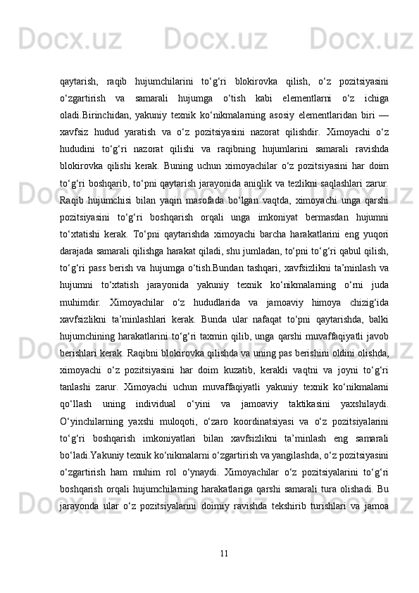 qaytarish,   raqib   hujumchilarini   to‘g‘ri   blokirovka   qilish,   o‘z   pozitsiyasini
o‘zgartirish   va   samarali   hujumga   o‘tish   kabi   elementlarni   o‘z   ichiga
oladi.Birinchidan,   yakuniy   texnik   ko‘nikmalarning   asosiy   elementlaridan   biri   —
xavfsiz   hudud   yaratish   va   o‘z   pozitsiyasini   nazorat   qilishdir.   Ximoyachi   o‘z
hududini   to‘g‘ri   nazorat   qilishi   va   raqibning   hujumlarini   samarali   ravishda
blokirovka   qilishi   kerak.   Buning   uchun   ximoyachilar   o‘z   pozitsiyasini   har   doim
to‘g‘ri boshqarib, to‘pni qaytarish jarayonida aniqlik va tezlikni saqlashlari  zarur.
Raqib   hujumchisi   bilan   yaqin   masofada   bo‘lgan   vaqtda,   ximoyachi   unga   qarshi
pozitsiyasini   to‘g‘ri   boshqarish   orqali   unga   imkoniyat   bermasdan   hujumni
to‘xtatishi   kerak.   To‘pni   qaytarishda   ximoyachi   barcha   harakatlarini   eng   yuqori
darajada samarali qilishga harakat qiladi, shu jumladan, to‘pni to‘g‘ri qabul qilish,
to‘g‘ri   pass   berish   va   hujumga   o‘tish.Bundan   tashqari,   xavfsizlikni   ta’minlash   va
hujumni   to‘xtatish   jarayonida   yakuniy   texnik   ko‘nikmalarning   o‘rni   juda
muhimdir.   Ximoyachilar   o‘z   hududlarida   va   jamoaviy   himoya   chizig‘ida
xavfsizlikni   ta’minlashlari   kerak.   Bunda   ular   nafaqat   to‘pni   qaytarishda,   balki
hujumchining  harakatlarini   to‘g‘ri   taxmin   qilib,   unga   qarshi   muvaffaqiyatli   javob
berishlari kerak. Raqibni blokirovka qilishda va uning pas berishini oldini olishda,
ximoyachi   o‘z   pozitsiyasini   har   doim   kuzatib,   kerakli   vaqtni   va   joyni   to‘g‘ri
tanlashi   zarur.   Ximoyachi   uchun   muvaffaqiyatli   yakuniy   texnik   ko‘nikmalarni
qo‘llash   uning   individual   o‘yini   va   jamoaviy   taktikasini   yaxshilaydi.
O‘yinchilarning   yaxshi   muloqoti,   o‘zaro   koordinatsiyasi   va   o‘z   pozitsiyalarini
to‘g‘ri   boshqarish   imkoniyatlari   bilan   xavfsizlikni   ta’minlash   eng   samarali
bo‘ladi.Yakuniy texnik ko‘nikmalarni o‘zgartirish va yangilashda, o‘z pozitsiyasini
o‘zgartirish   ham   muhim   rol   o‘ynaydi.   Ximoyachilar   o‘z   pozitsiyalarini   to‘g‘ri
boshqarish   orqali   hujumchilarning   harakatlariga   qarshi   samarali   tura   olishadi.   Bu
jarayonda   ular   o‘z   pozitsiyalarini   doimiy   ravishda   tekshirib   turishlari   va   jamoa
11 