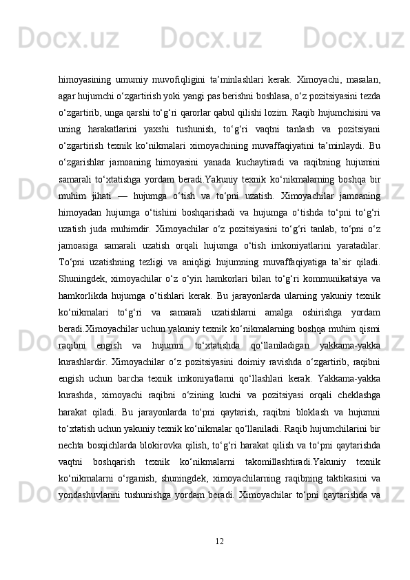 himoyasining   umumiy   muvofiqligini   ta’minlashlari   kerak.   Ximoyachi,   masalan,
agar hujumchi o‘zgartirish yoki yangi pas berishni boshlasa, o‘z pozitsiyasini tezda
o‘zgartirib, unga qarshi to‘g‘ri qarorlar qabul qilishi lozim. Raqib hujumchisini va
uning   harakatlarini   yaxshi   tushunish,   to‘g‘ri   vaqtni   tanlash   va   pozitsiyani
o‘zgartirish   texnik   ko‘nikmalari   ximoyachining   muvaffaqiyatini   ta’minlaydi.   Bu
o‘zgarishlar   jamoaning   himoyasini   yanada   kuchaytiradi   va   raqibning   hujumini
samarali   to‘xtatishga   yordam   beradi.Yakuniy   texnik   ko‘nikmalarning   boshqa   bir
muhim   jihati   —   hujumga   o‘tish   va   to‘pni   uzatish.   Ximoyachilar   jamoaning
himoyadan   hujumga   o‘tishini   boshqarishadi   va   hujumga   o‘tishda   to‘pni   to‘g‘ri
uzatish   juda   muhimdir.   Ximoyachilar   o‘z   pozitsiyasini   to‘g‘ri   tanlab,   to‘pni   o‘z
jamoasiga   samarali   uzatish   orqali   hujumga   o‘tish   imkoniyatlarini   yaratadilar.
To‘pni   uzatishning   tezligi   va   aniqligi   hujumning   muvaffaqiyatiga   ta’sir   qiladi.
Shuningdek,   ximoyachilar   o‘z   o‘yin   hamkorlari   bilan   to‘g‘ri   kommunikatsiya   va
hamkorlikda   hujumga   o‘tishlari   kerak.   Bu   jarayonlarda   ularning   yakuniy   texnik
ko‘nikmalari   to‘g‘ri   va   samarali   uzatishlarni   amalga   oshirishga   yordam
beradi.Ximoyachilar  uchun yakuniy texnik ko‘nikmalarning boshqa  muhim  qismi
raqibni   engish   va   hujumni   to‘xtatishda   qo‘llaniladigan   yakkama-yakka
kurashlardir.   Ximoyachilar   o‘z   pozitsiyasini   doimiy   ravishda   o‘zgartirib,   raqibni
engish   uchun   barcha   texnik   imkoniyatlarni   qo‘llashlari   kerak.   Yakkama-yakka
kurashda,   ximoyachi   raqibni   o‘zining   kuchi   va   pozitsiyasi   orqali   cheklashga
harakat   qiladi.   Bu   jarayonlarda   to‘pni   qaytarish,   raqibni   bloklash   va   hujumni
to‘xtatish uchun yakuniy texnik ko‘nikmalar qo‘llaniladi. Raqib hujumchilarini bir
nechta  bosqichlarda   blokirovka  qilish,  to‘g‘ri  harakat  qilish  va  to‘pni   qaytarishda
vaqtni   boshqarish   texnik   ko‘nikmalarni   takomillashtiradi.Yakuniy   texnik
ko‘nikmalarni   o‘rganish,   shuningdek,   ximoyachilarning   raqibning   taktikasini   va
yondashuvlarini   tushunishga   yordam   beradi.   Ximoyachilar   to‘pni   qaytarishda   va
12