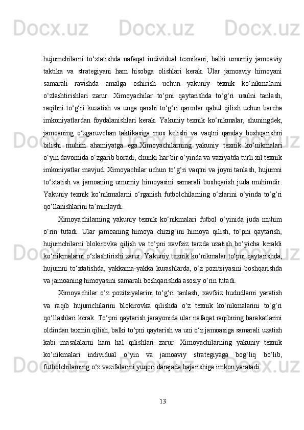 hujumchilarni   to‘xtatishda   nafaqat   individual   texnikani,   balki   umumiy   jamoaviy
taktika   va   strategiyani   ham   hisobga   olishlari   kerak.   Ular   jamoaviy   himoyani
samarali   ravishda   amalga   oshirish   uchun   yakuniy   texnik   ko‘nikmalarni
o‘zlashtirishlari   zarur.   Ximoyachilar   to‘pni   qaytarishda   to‘g‘ri   usulni   tanlash,
raqibni   to‘g‘ri   kuzatish   va   unga   qarshi   to‘g‘ri   qarorlar   qabul   qilish   uchun   barcha
imkoniyatlardan   foydalanishlari   kerak.   Yakuniy   texnik   ko‘nikmalar,   shuningdek,
jamoaning   o‘zgaruvchan   taktikasiga   mos   kelishi   va   vaqtni   qanday   boshqarishni
bilishi   muhim   ahamiyatga   ega.Ximoyachilarning   yakuniy   texnik   ko‘nikmalari
o‘yin davomida o‘zgarib boradi, chunki har bir o‘yinda va vaziyatda turli xil texnik
imkoniyatlar mavjud. Ximoyachilar uchun to‘g‘ri vaqtni va joyni tanlash, hujumni
to‘xtatish   va   jamoaning   umumiy   himoyasini   samarali   boshqarish   juda   muhimdir.
Yakuniy   texnik   ko‘nikmalarni   o‘rganish   futbolchilarning   o‘zlarini   o‘yinda   to‘g‘ri
qo‘llanishlarini ta’minlaydi.
Ximoyachilarning   yakuniy   texnik   ko‘nikmalari   futbol   o‘yinida   juda   muhim
o‘rin   tutadi.   Ular   jamoaning   himoya   chizig‘ini   himoya   qilish,   to‘pni   qaytarish,
hujumchilarni   blokirovka   qilish   va   to‘pni   xavfsiz   tarzda   uzatish   bo‘yicha   kerakli
ko‘nikmalarni o‘zlashtirishi zarur. Yakuniy texnik ko‘nikmalar to‘pni qaytarishda,
hujumni   to‘xtatishda,   yakkama-yakka   kurashlarda,   o‘z   pozitsiyasini   boshqarishda
va jamoaning himoyasini samarali boshqarishda asosiy o‘rin tutadi.
Ximoyachilar   o‘z   pozitsiyalarini   to‘g‘ri   tanlash,   xavfsiz   hududlarni   yaratish
va   raqib   hujumchilarini   blokirovka   qilishda   o‘z   texnik   ko‘nikmalarini   to‘g‘ri
qo‘llashlari kerak. To‘pni qaytarish jarayonida ular nafaqat raqibning harakatlarini
oldindan taxmin qilish, balki to‘pni qaytarish va uni o‘z jamoasiga samarali uzatish
kabi   masalalarni   ham   hal   qilishlari   zarur.   Ximoyachilarning   yakuniy   texnik
ko‘nikmalari   individual   o‘yin   va   jamoaviy   strategiyaga   bog‘liq   bo‘lib,
futbolchilarning o‘z vazifalarini yuqori darajada bajarishiga imkon yaratadi.
13