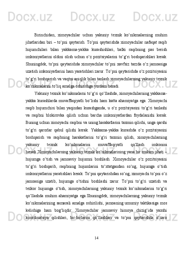 Birinchidan,   ximoyachilar   uchun   yakuniy   texnik   ko‘nikmalarning   muhim
jihatlaridan biri – to‘pni qaytarish. To‘pni qaytarishda ximoyachilar nafaqat  raqib
hujumchilari   bilan   yakkama-yakka   kurashishlari,   balki   raqibning   pas   berish
imkoniyatlarini   oldini   olish  uchun o‘z  pozitsiyalarini  to‘g‘ri  boshqarishlari  kerak.
Shuningdek,   to‘pni   qaytarishda   ximoyachilar   to‘pni   xavfsiz   tarzda   o‘z   jamoasiga
uzatish imkoniyatlarini ham yaratishlari zarur. To‘pni qaytarishda o‘z pozitsiyasini
to‘g‘ri boshqarish va vaqtni aniqlik bilan tanlash ximoyachilarning yakuniy texnik
ko‘nikmalarini to‘liq amalga oshirishga yordam beradi.
Yakuniy texnik ko‘nikmalarni to‘g‘ri qo‘llashda, ximoyachilarning yakkama-
yakka   kurashlarda   muvaffaqiyatli   bo‘lishi   ham   katta   ahamiyatga   ega.   Ximoyachi
raqib   hujumchisi   bilan   yaqindan   kurashganda,   u   o‘z   pozitsiyasini   to‘g‘ri   tanlashi
va   raqibni   blokirovka   qilish   uchun   barcha   imkoniyatlardan   foydalanishi   kerak.
Buning uchun ximoyachi raqibni va uning harakatlarini taxmin qilishi, unga qarshi
to‘g‘ri   qarorlar   qabul   qilishi   kerak.   Yakkama-yakka   kurashda   o‘z   pozitsiyasini
boshqarish   va   raqibning   harakatlarini   to‘g‘ri   taxmin   qilish,   ximoyachilarning
yakuniy   texnik   ko‘nikmalarini   muvaffaqiyatli   qo‘llash   imkonini
beradi.Ximoyachilarning yakuniy texnik ko‘nikmalarining yana bir muhim jihati –
hujumga   o‘tish   va   jamoaviy   hujumni   boshlash.   Ximoyachilar   o‘z   pozitsiyasini
to‘g‘ri   boshqarib,   raqibning   hujumlarini   to‘xtatgandan   so‘ng,   hujumga   o‘tish
imkoniyatlarini yaratishlari kerak. To‘pni qaytarishdan so‘ng, ximoyachi to‘pni o‘z
jamoasiga   uzatib,   hujumga   o‘tishni   boshlashi   zarur.   To‘pni   to‘g‘ri   uzatish   va
tezkor   hujumga   o‘tish,   ximoyachilarning   yakuniy   texnik   ko‘nikmalarini   to‘g‘ri
qo‘llashda   muhim   ahamiyatga   ega.Shuningdek,   ximoyachilarning   yakuniy   texnik
ko‘nikmalarining samarali  amalga oshirilishi, jamoaning umumiy taktikasiga mos
kelishiga   ham   bog‘liqdir.   Ximoyachilar   jamoaviy   himoya   chizig‘ida   yaxshi
koordinatsiya   qilishlari,   bir-birlarini   qo‘llashlari   va   to‘pni   qaytarishda   o‘zaro
14