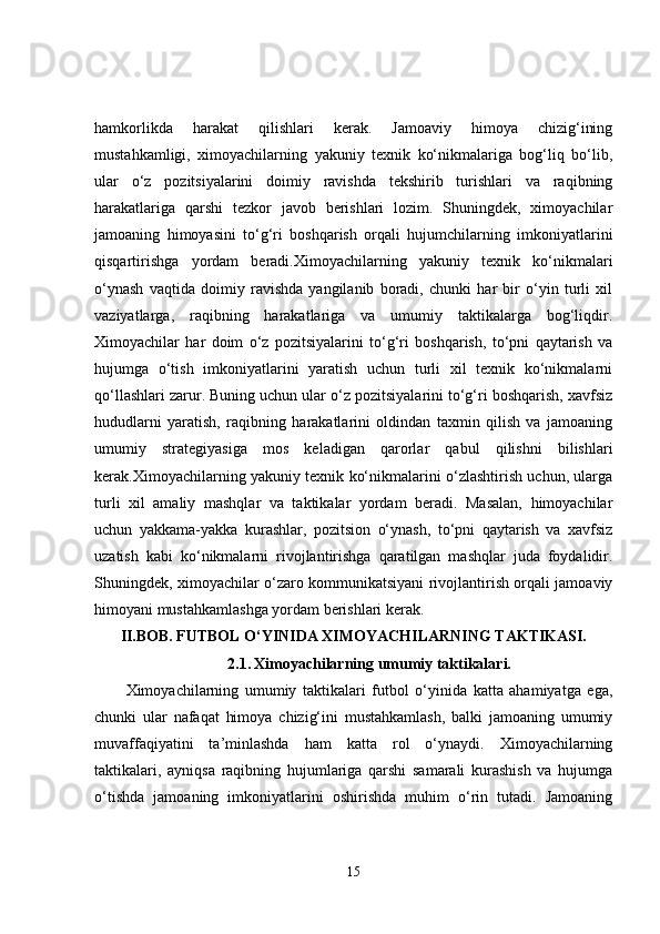 hamkorlikda   harakat   qilishlari   kerak.   Jamoaviy   himoya   chizig‘ining
mustahkamligi,   ximoyachilarning   yakuniy   texnik   ko‘nikmalariga   bog‘liq   bo‘lib,
ular   o‘z   pozitsiyalarini   doimiy   ravishda   tekshirib   turishlari   va   raqibning
harakatlariga   qarshi   tezkor   javob   berishlari   lozim.   Shuningdek,   ximoyachilar
jamoaning   himoyasini   to‘g‘ri   boshqarish   orqali   hujumchilarning   imkoniyatlarini
qisqartirishga   yordam   beradi.Ximoyachilarning   yakuniy   texnik   ko‘nikmalari
o‘ynash   vaqtida   doimiy   ravishda   yangilanib   boradi,   chunki   har   bir   o‘yin   turli   xil
vaziyatlarga,   raqibning   harakatlariga   va   umumiy   taktikalarga   bog‘liqdir.
Ximoyachilar   har   doim   o‘z   pozitsiyalarini   to‘g‘ri   boshqarish,   to‘pni   qaytarish   va
hujumga   o‘tish   imkoniyatlarini   yaratish   uchun   turli   xil   texnik   ko‘nikmalarni
qo‘llashlari zarur. Buning uchun ular o‘z pozitsiyalarini to‘g‘ri boshqarish, xavfsiz
hududlarni   yaratish,   raqibning   harakatlarini   oldindan   taxmin   qilish   va   jamoaning
umumiy   strategiyasiga   mos   keladigan   qarorlar   qabul   qilishni   bilishlari
kerak.Ximoyachilarning yakuniy texnik ko‘nikmalarini o‘zlashtirish uchun, ularga
turli   xil   amaliy   mashqlar   va   taktikalar   yordam   beradi.   Masalan,   himoyachilar
uchun   yakkama-yakka   kurashlar,   pozitsion   o‘ynash,   to‘pni   qaytarish   va   xavfsiz
uzatish   kabi   ko‘nikmalarni   rivojlantirishga   qaratilgan   mashqlar   juda   foydalidir.
Shuningdek, ximoyachilar o‘zaro kommunikatsiyani rivojlantirish orqali jamoaviy
himoyani mustahkamlashga yordam berishlari kerak. 
II.BOB.   FUTBOL O‘YINIDA XIMOYACHILARNING TAKTIKASI.
2.1.   Ximoyachilarning umumiy taktikalari.
Ximoyachilarning   umumiy   taktikalari   futbol   o‘yinida   katta   ahamiyatga   ega,
chunki   ular   nafaqat   himoya   chizig‘ini   mustahkamlash,   balki   jamoaning   umumiy
muvaffaqiyatini   ta’minlashda   ham   katta   rol   o‘ynaydi.   Ximoyachilarning
taktikalari,   ayniqsa   raqibning   hujumlariga   qarshi   samarali   kurashish   va   hujumga
o‘tishda   jamoaning   imkoniyatlarini   oshirishda   muhim   o‘rin   tutadi.   Jamoaning
15