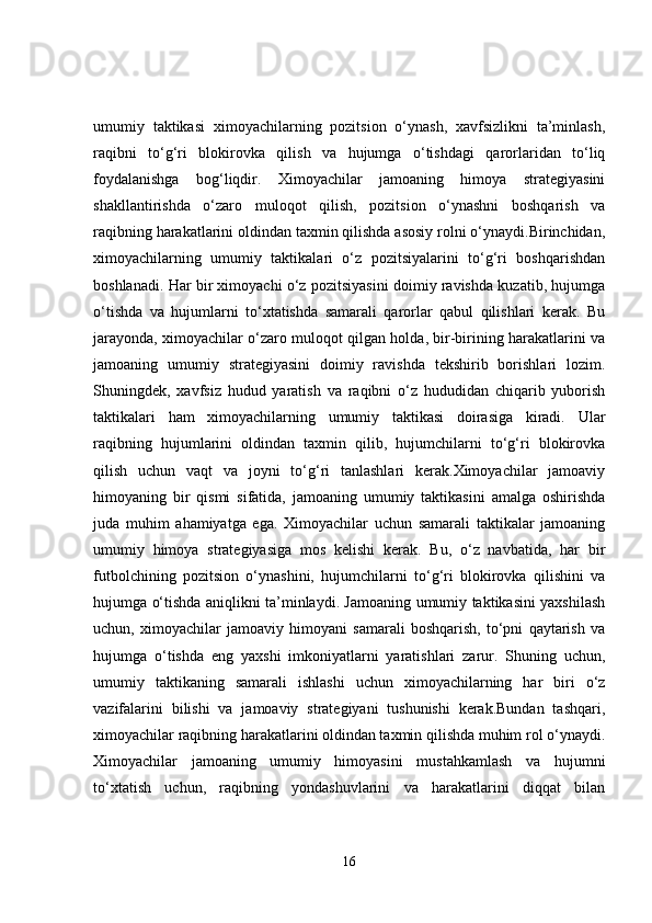 umumiy   taktikasi   ximoyachilarning   pozitsion   o‘ynash,   xavfsizlikni   ta’minlash,
raqibni   to‘g‘ri   blokirovka   qilish   va   hujumga   o‘tishdagi   qarorlaridan   to‘liq
foydalanishga   bog‘liqdir.   Ximoyachilar   jamoaning   himoya   strategiyasini
shakllantirishda   o‘zaro   muloqot   qilish,   pozitsion   o‘ynashni   boshqarish   va
raqibning harakatlarini oldindan taxmin qilishda asosiy rolni o‘ynaydi.Birinchidan,
ximoyachilarning   umumiy   taktikalari   o‘z   pozitsiyalarini   to‘g‘ri   boshqarishdan
boshlanadi. Har bir ximoyachi o‘z pozitsiyasini doimiy ravishda kuzatib, hujumga
o‘tishda   va   hujumlarni   to‘xtatishda   samarali   qarorlar   qabul   qilishlari   kerak.   Bu
jarayonda, ximoyachilar o‘zaro muloqot qilgan holda, bir-birining harakatlarini va
jamoaning   umumiy   strategiyasini   doimiy   ravishda   tekshirib   borishlari   lozim.
Shuningdek,   xavfsiz   hudud   yaratish   va   raqibni   o‘z   hududidan   chiqarib   yuborish
taktikalari   ham   ximoyachilarning   umumiy   taktikasi   doirasiga   kiradi.   Ular
raqibning   hujumlarini   oldindan   taxmin   qilib,   hujumchilarni   to‘g‘ri   blokirovka
qilish   uchun   vaqt   va   joyni   to‘g‘ri   tanlashlari   kerak.Ximoyachilar   jamoaviy
himoyaning   bir   qismi   sifatida,   jamoaning   umumiy   taktikasini   amalga   oshirishda
juda   muhim   ahamiyatga   ega.   Ximoyachilar   uchun   samarali   taktikalar   jamoaning
umumiy   himoya   strategiyasiga   mos   kelishi   kerak.   Bu,   o‘z   navbatida,   har   bir
futbolchining   pozitsion   o‘ynashini,   hujumchilarni   to‘g‘ri   blokirovka   qilishini   va
hujumga o‘tishda aniqlikni ta’minlaydi. Jamoaning umumiy taktikasini yaxshilash
uchun,   ximoyachilar   jamoaviy   himoyani   samarali   boshqarish,   to‘pni   qaytarish   va
hujumga   o‘tishda   eng   yaxshi   imkoniyatlarni   yaratishlari   zarur.   Shuning   uchun,
umumiy   taktikaning   samarali   ishlashi   uchun   ximoyachilarning   har   biri   o‘z
vazifalarini   bilishi   va   jamoaviy   strategiyani   tushunishi   kerak.Bundan   tashqari,
ximoyachilar raqibning harakatlarini oldindan taxmin qilishda muhim rol o‘ynaydi.
Ximoyachilar   jamoaning   umumiy   himoyasini   mustahkamlash   va   hujumni
to‘xtatish   uchun,   raqibning   yondashuvlarini   va   harakatlarini   diqqat   bilan
16