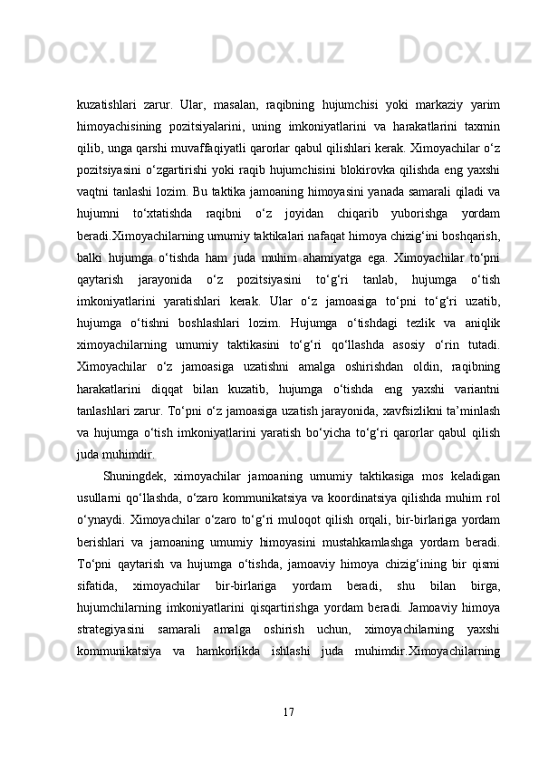 kuzatishlari   zarur.   Ular,   masalan,   raqibning   hujumchisi   yoki   markaziy   yarim
himoyachisining   pozitsiyalarini,   uning   imkoniyatlarini   va   harakatlarini   taxmin
qilib, unga qarshi muvaffaqiyatli qarorlar qabul qilishlari kerak. Ximoyachilar o‘z
pozitsiyasini  o‘zgartirishi   yoki  raqib  hujumchisini  blokirovka qilishda  eng  yaxshi
vaqtni tanlashi lozim. Bu taktika jamoaning himoyasini yanada samarali qiladi va
hujumni   to‘xtatishda   raqibni   o‘z   joyidan   chiqarib   yuborishga   yordam
beradi.Ximoyachilarning umumiy taktikalari nafaqat himoya chizig‘ini boshqarish,
balki   hujumga   o‘tishda   ham   juda   muhim   ahamiyatga   ega.   Ximoyachilar   to‘pni
qaytarish   jarayonida   o‘z   pozitsiyasini   to‘g‘ri   tanlab,   hujumga   o‘tish
imkoniyatlarini   yaratishlari   kerak.   Ular   o‘z   jamoasiga   to‘pni   to‘g‘ri   uzatib,
hujumga   o‘tishni   boshlashlari   lozim.   Hujumga   o‘tishdagi   tezlik   va   aniqlik
ximoyachilarning   umumiy   taktikasini   to‘g‘ri   qo‘llashda   asosiy   o‘rin   tutadi.
Ximoyachilar   o‘z   jamoasiga   uzatishni   amalga   oshirishdan   oldin,   raqibning
harakatlarini   diqqat   bilan   kuzatib,   hujumga   o‘tishda   eng   yaxshi   variantni
tanlashlari zarur. To‘pni o‘z jamoasiga uzatish jarayonida, xavfsizlikni ta’minlash
va   hujumga   o‘tish   imkoniyatlarini   yaratish   bo‘yicha   to‘g‘ri   qarorlar   qabul   qilish
juda muhimdir.
Shuningdek,   ximoyachilar   jamoaning   umumiy   taktikasiga   mos   keladigan
usullarni qo‘llashda, o‘zaro kommunikatsiya va koordinatsiya qilishda muhim rol
o‘ynaydi.   Ximoyachilar   o‘zaro   to‘g‘ri   muloqot   qilish   orqali,   bir-birlariga   yordam
berishlari   va   jamoaning   umumiy   himoyasini   mustahkamlashga   yordam   beradi.
To‘pni   qaytarish   va   hujumga   o‘tishda,   jamoaviy   himoya   chizig‘ining   bir   qismi
sifatida,   ximoyachilar   bir-birlariga   yordam   beradi,   shu   bilan   birga,
hujumchilarning   imkoniyatlarini   qisqartirishga   yordam   beradi.   Jamoaviy   himoya
strategiyasini   samarali   amalga   oshirish   uchun,   ximoyachilarning   yaxshi
kommunikatsiya   va   hamkorlikda   ishlashi   juda   muhimdir.Ximoyachilarning
17 