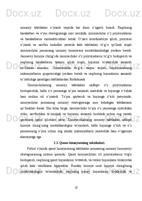 umumiy   taktikalari   o‘ynash   vaqtida   har   doim   o‘zgarib   boradi.   Raqibning
harakatlari   va   o‘yin   strategiyasiga   mos   ravishda,   ximoyachilar   o‘z   pozitsiyalarini
va   harakatlarini   moslashtirishlari   kerak.   O‘zaro   koordinatsiya   qilish,   pozitsion
o‘ynash   va   xavfsiz   hududlar   yaratish   kabi   taktikalari   to‘g‘ri   qo‘llash   orqali
ximoyachilar   jamoaning   umumiy   himoyasini   mustahkamlashga   yordam   beradi.
Jamoaviy himoya chizig‘ida ximoyachilar o‘z pozitsiyalarini to‘g‘ri boshqarish va
raqibning   harakatlarini   taxmin   qilish   orqali,   hujumni   to‘xtatishda   samarali
bo‘lishlari   mumkin.   Ximoyachilar   to‘g‘ri   vaqtni   tanlab,   hujumchilarning
imkoniyatlarini   qisqartirishga   yordam   beradi   va   raqibning   hujumlarini   samarali
to‘xtatishga qaratilgan taktikalardan foydalanadi.
Ximoyachilarning   umumiy   taktikalari   nafaqat   o‘z   pozitsiyalarini
boshqarishda,   balki   o‘z   jamoasiga   to‘pni   samarali   uzatishda   va   hujumga   o‘tishda
ham   muhim   rol   o‘ynaydi.   To‘pni   qaytarish   va   hujumga   o‘tish   jarayonida,
ximoyachilar   jamoaning   umumiy   strategiyasiga   mos   keladigan   taktikalarni
qo‘llashlari   kerak.  Shu   bilan  birga,  ximoyachilar   to‘pni   o‘z   jamoasiga   uzatishdan
oldin,   xavfsizlikni   ta’minlash   va   hujumni   samarali   boshlash   uchun   eng   yaxshi
qarorlarni   qabul   qilishlari   zarur.   Ximoyachilarning   umumiy   taktikalari   nafaqat
himoya   chizig‘ining   mustahkamligini   ta’minlash,   balki   hujumga   o‘tish   va   o‘z
jamoasining   o‘yini   uchun   eng   yaxshi   imkoniyatlarni   yaratishda   ham   o‘zgarmas
ahamiyatga ega.
2.2.   Qanot himoyasining taktikalari.
Futbol o'yinida qanot himoyasining taktikalari jamoaning umumiy himoyaviy
strategiyasining   muhim   qismidir.   Qanot   himoyachilari   o'z   pozitsiyalarini   to'g'ri
boshqarish, raqibning qanot hujumlarini to'xtatish, va tezkor hujumlarni blokirovka
qilish   kabi   vazifalarni   bajaradilar.   Bunday   himoya   usuli   himoya   chizig'ining
mustahkamligini   ta'minlashda,   raqibning   asosiy   hujumlarini   bloklashda   va
18 