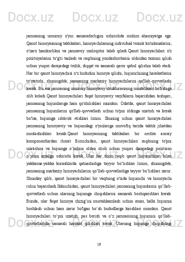 jamoaning   umumiy   o'yin   samaradorligini   oshirishda   muhim   ahamiyatga   ega.
Qanot himoyasining taktikalari, himoyachilarning individual texnik ko'nikmalarini,
o'zaro   hamkorlikni   va   jamoaviy   muloqotni   talab   qiladi.Qanot   himoyachilari   o'z
pozitsiyalarini   to'g'ri   tanlash  va   raqibning  yondashuvlarini  oldindan  taxmin  qilish
uchun yuqori darajadagi tezlik, diqqat va samarali qaror qabul qilishni talab etadi.
Har bir qanot himoyachisi o'z hududini himoya qilishi, hujumchining harakatlarini
to'xtatishi,   shuningdek,   jamoaning   markaziy   himoyachilarini   qo'llab-quvvatlashi
kerak. Bu esa jamoaning umumiy himoyaviy strukturasining mustahkam bo'lishiga
olib   keladi.Qanot   himoyachilari   faqat   himoyaviy   vazifalarni   bajarishdan   tashqari,
jamoaning   hujumlariga   ham   qo'shilishlari   mumkin.   Odatda,   qanot   himoyachilari
jamoaning   hujumlarini   qo'llab-quvvatlash   uchun   to'pni   oldinga   uzatish   va   kerak
bo'lsa,   hujumga   ishtirok   etishlari   lozim.   Shuning   uchun   qanot   himoyachilari
jamoaning   himoyaviy   va   hujumdagi   o'yinlariga   muvofiq   tarzda   taktik   jihatdan
moslashishlari   kerak.Qanot   himoyasining   taktikalari   bir   nechta   asosiy
komponentlardan   iborat.   Birinchidan,   qanot   himoyachilari   raqibning   to'pni
uzatishini   va   hujumga   o‘tishini   oldini   olish   uchun   yuqori   darajadagi   pozitsion
o‘yinni   amalga   oshirishi   kerak.   Ular   har   doim   raqib   qanot   hujumchilari   bilan
yakkama-yakka   kurashlarda   qatnashishga   tayyor   bo‘lishlari   lozim,   shuningdek,
jamoaning markaziy himoyachilarini qo‘llab-quvvatlashga tayyor bo‘lishlari zarur.
Shunday   qilib,   qanot   himoyachilari   bir   vaqtning   o'zida   hujumchi   va   himoyachi
rolini bajarishadi.Ikkinchidan, qanot himoyachilari jamoaning hujumlarini qo‘llab-
quvvatlash   uchun   ularning   hujumga   chiqishlarini   samarali   boshqarishlari   kerak.
Bunda,   ular   faqat   himoya   chizig‘ini   mustahkamlash   uchun   emas,   balki   hujumni
boshlash   uchun   ham   zarur   bo'lgan   bo‘sh   hududlarga   kirishlari   mumkin.   Qanot
himoyachilari   to‘pni   uzatish,   pas   berish   va   o‘z   jamoasining   hujumini   qo‘llab-
quvvatlashda   samarali   harakat   qilishlari   kerak.   Ularning   hujumga   chiqishdagi
19 