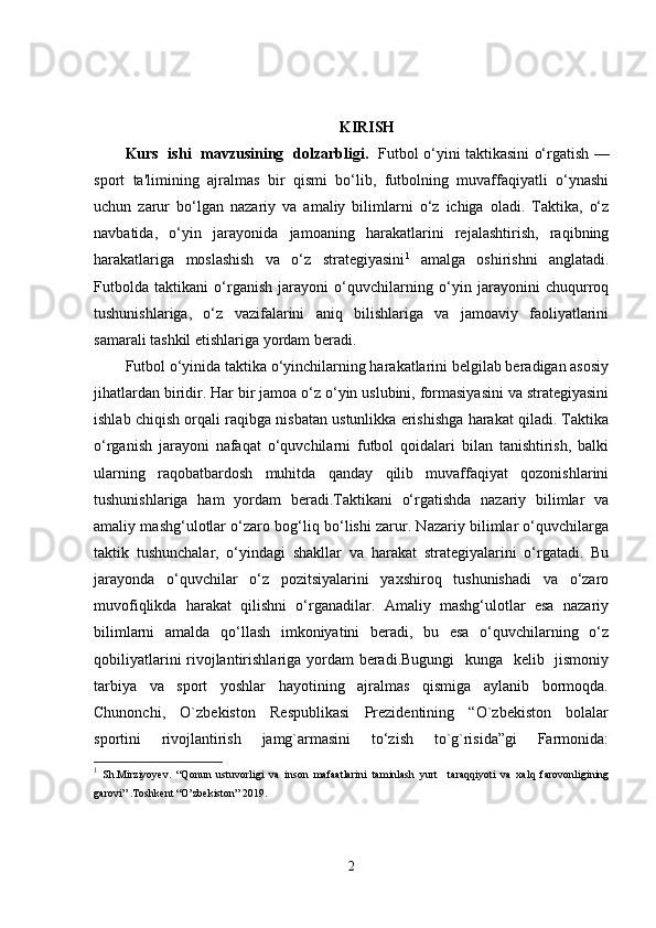 KIRISH  
Kurs   ishi   mavzusining   dolzarbligi.    Futbol o‘yini taktikasini o‘rgatish —
sport   ta'limining   ajralmas   bir   qismi   bo‘lib,   futbolning   muvaffaqiyatli   o‘ynashi
uchun   zarur   bo‘lgan   nazariy   va   amaliy   bilimlarni   o‘z   ichiga   oladi.   Taktika,   o‘z
navbatida,   o‘yin   jarayonida   jamoaning   harakatlarini   rejalashtirish,   raqibning
harakatlariga   moslashish   va   o‘z   strategiyasini 1
  amalga   oshirishni   anglatadi.
Futbolda   taktikani   o‘rganish   jarayoni   o‘quvchilarning   o‘yin   jarayonini   chuqurroq
tushunishlariga,   o‘z   vazifalarini   aniq   bilishlariga   va   jamoaviy   faoliyatlarini
samarali tashkil etishlariga yordam beradi.
Futbol o‘yinida taktika o‘yinchilarning harakatlarini belgilab beradigan asosiy
jihatlardan biridir. Har bir jamoa o‘z o‘yin uslubini, formasiyasini va strategiyasini
ishlab chiqish orqali raqibga nisbatan ustunlikka erishishga harakat qiladi. Taktika
o‘rganish   jarayoni   nafaqat   o‘quvchilarni   futbol   qoidalari   bilan   tanishtirish,   balki
ularning   raqobatbardosh   muhitda   qanday   qilib   muvaffaqiyat   qozonishlarini
tushunishlariga   ham   yordam   beradi.Taktikani   o‘rgatishda   nazariy   bilimlar   va
amaliy mashg‘ulotlar o‘zaro bog‘liq bo‘lishi zarur. Nazariy bilimlar o‘quvchilarga
taktik   tushunchalar,   o‘yindagi   shakllar   va   harakat   strategiyalarini   o‘rgatadi.   Bu
jarayonda   o‘quvchilar   o‘z   pozitsiyalarini   yaxshiroq   tushunishadi   va   o‘zaro
muvofiqlikda   harakat   qilishni   o‘rganadilar.   Amaliy   mashg‘ulotlar   esa   nazariy
bilimlarni   amalda   qo‘llash   imkoniyatini   beradi,   bu   esa   o‘quvchilarning   o‘z
qobiliyatlarini  rivojlantirishlariga yordam beradi.Bugungi    kunga   kelib   jismoniy
tarbiya     va     sport     yoshlar     hayotining     ajralmas     qismiga     aylanib     bormoqda.
Chunonchi,     O`zbekiston     Respublikasi     Prezidentining     “O`zbekiston     bolalar
sportini     rivojlantirish     jamg`armasini     to‘zish     to`g`risida”gi     Farmonida:
1
  Sh.Mirziyoyev.   “Qonun   ustuvorligi   va   inson   mafaatlarini   taminlash   yurt     taraqqiyoti   va   xalq   farovonligining
garovi” .Toshkent “O’zbekiston” 2019 .
2 
