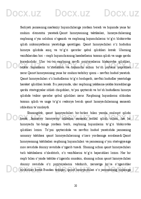 faoliyati jamoaning markaziy hujumchilariga yordam beradi va hujumda yana bir
muhim   elementni   yaratadi.Qanot   himoyasining   taktikalari,   himoyachilarning
raqibning   o‘yin   uslubini   o‘rganish   va   raqibning   hujumchilarini   to‘g‘ri   blokirovka
qilish   imkoniyatlarini   yaratishga   qaratilgan.   Qanot   himoyachilari   o‘z   hududini
himoya   qilishda   aniq   va   to‘g‘ri   qarorlar   qabul   qilishlari   kerak.   Ularning
vazifalaridan biri – raqib hujumchisining harakatlarini taxmin qilish va unga qarshi
kurashishdir.   Ular   tez-tez   raqibning   xavfli   pozitsiyalarini   blokirovka   qilishlari,
tezkor   hujumlarni   to‘xtatishlari   va   hujumchi   uchun   bo‘sh   joylarni   yopishlari
zarur.Qanot himoyasining yana bir muhim tarkibiy qismi – xavfsiz hudud yaratish.
Qanot himoyachilari o‘z hududlarini to‘g‘ri boshqarib, xavfsiz hududlar yaratishga
harakat qilishlari kerak. Bu jarayonda, ular raqibning yakkama-yakka kurashlariga
qarshi strategiyalar ishlab chiqishlari, to‘pni qaytarish va bo‘sh hududlarni himoya
qilishda   tezkor   qarorlar   qabul   qilishlari   zarur.   Raqibning   hujumlarini   oldindan
taxmin   qilish   va   unga   to‘g‘ri   reaksiya   berish   qanot   himoyachilarining   samarali
ishlashini ta’minlaydi.
Shuningdek,   qanot   himoyachilari   bir-birlari   bilan   yaxshi   muloqot   qilishi
kerak.   Jamoaviy   himoyaviy   ishlashni   samarali   tashkil   qilish   uchun,   har   bir
himoyachi   bir-biriga   yordam   berib,   raqibning   hujumlarini   to‘g‘ri   blokirovka
qilishlari   lozim.   To‘pni   qaytarishda   va   xavfsiz   hudud   yaratishda   jamoaning
umumiy   taktikasi   qanot   himoyachilarining   o‘zaro   yordamiga   asoslanadi.Qanot
himoyasining taktikalari raqibning hujumchilari va jamoaning o‘yin strategiyasiga
mos ravishda doimiy ravishda o‘zgarib turadi. Shuning uchun qanot himoyachilari
turli   taktikalarni   o‘zlashtirib,   o‘z   vazifalarini   to‘g‘ri   bajarishlari   lozim.   Har   bir
raqib bilan o‘yinda taktika o‘zgarishi mumkin, shuning uchun qanot himoyachilari
doimiy   ravishda   o‘z   pozitsiyalarini   tekshirib,   zaruratga   ko‘ra   o‘zgarishlar
kiritishlari   kerak.Bundan   tashqari,  qanot   himoyachilari   o‘z  jamoasining   hujumiga
20