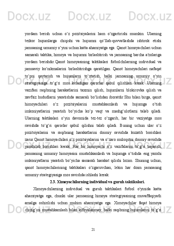 yordam   berish   uchun   o‘z   pozitsiyalarini   ham   o‘zgartirishi   mumkin.   Ularning
tezkor   hujumlarga   chiqishi   va   hujumni   qo‘llab-quvvatlashda   ishtirok   etishi
jamoaning umumiy o‘yini uchun katta ahamiyatga ega. Qanot himoyachilari uchun
samarali   taktika,   himoya   va   hujumni   birlashtirish   va   jamoaning   barcha   a'zolariga
yordam   berishdir.Qanot   himoyasining   taktikalari   futbolchilarning   individual   va
jamoaviy   ko‘nikmalarini   birlashtirishga   qaratilgan.   Qanot   himoyachilari   nafaqat
to‘pni   qaytarish   va   hujumlarni   to‘xtatish,   balki   jamoaning   umumiy   o‘yin
strategiyasiga   to‘g‘ri   mos   keladigan   qarorlar   qabul   qilishlari   kerak.   Ularning
vazifasi   raqibning   harakatlarini   taxmin   qilish,   hujumlarni   blokirovka   qilish   va
xavfsiz hududlarni yaratishda samarali bo‘lishdan iboratdir.Shu bilan birga, qanot
himoyachilari   o‘z   pozitsiyalarini   mustahkamlash   va   hujumga   o‘tish
imkoniyatlarini   yaratish   bo‘yicha   ko‘p   vaqt   va   mashg‘ulotlarni   talab   qiladi.
Ularning   taktikalari   o‘yin   davomida   tez-tez   o‘zgarib,   har   bir   vaziyatga   mos
ravishda   to‘g‘ri   qarorlar   qabul   qilishni   talab   qiladi.   Buning   uchun   ular   o‘z
pozitsiyalarini   va   raqibning   harakatlarini   doimiy   ravishda   kuzatib   borishlari
zarur.Qanot himoyachilari o‘z pozitsiyalarini va o‘zaro muloqotni doimiy ravishda
yaxshilab   borishlari   kerak.   Har   bir   himoyachi   o‘z   vazifalarini   to‘g‘ri   bajarish,
jamoaning   umumiy   himoyasini   mustahkamlash   va   hujumga   o‘tishda   eng   yaxshi
imkoniyatlarni   yaratish   bo‘yicha   samarali   harakat   qilishi   lozim.   Shuning   uchun,
qanot   himoyachilarining   taktikalari   o‘zgaruvchan,   lekin   har   doim   jamoaning
umumiy strategiyasiga mos ravishda ishlashi kerak.
2.3.   Ximoyachilarning individual va guruh taktikalari.
Ximoyachilarning   individual   va   guruh   taktikalari   futbol   o'yinida   katta
ahamiyatga   ega,   chunki   ular   jamoaning   himoya   strategiyasining   muvaffaqiyatli
amalga   oshirilishi   uchun   muhim   ahamiyatga   ega.   Ximoyachilar   faqat   himoya
chizig‘ini   mustahkamlash   bilan   kifoyalanmay,   balki   raqibning   hujumlarini   to‘g‘ri
21 