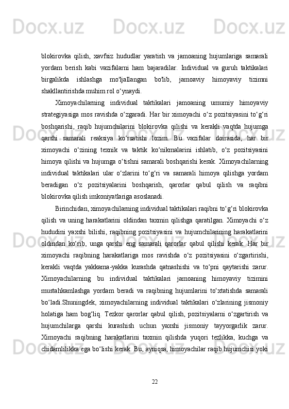 blokirovka   qilish,   xavfsiz   hududlar   yaratish   va   jamoaning   hujumlariga   samarali
yordam   berish   kabi   vazifalarni   ham   bajaradilar.   Individual   va   guruh   taktikalari
birgalikda   ishlashga   mo'ljallangan   bo'lib,   jamoaviy   himoyaviy   tizimni
shakllantirishda muhim rol o‘ynaydi.
Ximoyachilarning   individual   taktikalari   jamoaning   umumiy   himoyaviy
strategiyasiga mos ravishda o‘zgaradi. Har bir  ximoyachi  o‘z pozitsiyasini  to‘g‘ri
boshqarishi,   raqib   hujumchilarini   blokirovka   qilishi   va   kerakli   vaqtda   hujumga
qarshi   samarali   reaksiya   ko‘rsatishi   lozim.   Bu   vazifalar   doirasida,   har   bir
ximoyachi   o‘zining   texnik   va   taktik   ko‘nikmalarini   ishlatib,   o‘z   pozitsiyasini
himoya qilishi va hujumga o‘tishni samarali boshqarishi kerak. Ximoyachilarning
individual   taktikalari   ular   o‘zlarini   to‘g‘ri   va   samarali   himoya   qilishga   yordam
beradigan   o‘z   pozitsiyalarini   boshqarish,   qarorlar   qabul   qilish   va   raqibni
blokirovka qilish imkoniyatlariga asoslanadi.
Birinchidan, ximoyachilarning individual taktikalari raqibni to‘g‘ri blokirovka
qilish   va   uning   harakatlarini   oldindan   taxmin   qilishga   qaratilgan.   Ximoyachi   o‘z
hududini   yaxshi   bilishi,   raqibning   pozitsiyasini   va   hujumchilarining   harakatlarini
oldindan   ko‘rib,   unga   qarshi   eng   samarali   qarorlar   qabul   qilishi   kerak.   Har   bir
ximoyachi   raqibning   harakatlariga   mos   ravishda   o‘z   pozitsiyasini   o‘zgartirishi,
kerakli   vaqtda   yakkama-yakka   kurashda   qatnashishi   va   to‘pni   qaytarishi   zarur.
Ximoyachilarning   bu   individual   taktikalari   jamoaning   himoyaviy   tizimini
mustahkamlashga   yordam   beradi   va   raqibning   hujumlarini   to‘xtatishda   samarali
bo‘ladi.Shuningdek,   ximoyachilarning   individual   taktikalari   o‘zlarining   jismoniy
holatiga   ham   bog‘liq.   Tezkor   qarorlar   qabul   qilish,   pozitsiyalarni   o‘zgartirish   va
hujumchilarga   qarshi   kurashish   uchun   yaxshi   jismoniy   tayyorgarlik   zarur.
Ximoyachi   raqibning   harakatlarini   taxmin   qilishda   yuqori   tezlikka,   kuchga   va
chidamlilikka ega bo‘lishi kerak. Bu, ayniqsa, himoyachilar raqib hujumchisi yoki
22 