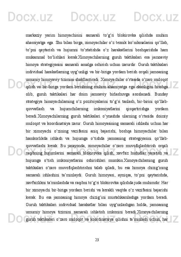 markaziy   yarim   himoyachisini   samarali   to‘g‘ri   blokirovka   qilishda   muhim
ahamiyatga  ega.   Shu  bilan  birga,  ximoyachilar   o‘z   texnik  ko‘nikmalarini   qo‘llab,
to‘pni   qaytarish   va   hujumni   to‘xtatishda   o‘z   harakatlarini   boshqarishda   ham
mukammal   bo‘lishlari   kerak.Ximoyachilarning   guruh   taktikalari   esa   jamoaviy
himoya   strategiyasini   samarali   amalga   oshirish   uchun   zarurdir.   Guruh   taktikalari
individual harakatlarning uyg‘unligi va bir-biriga yordam berish orqali jamoaning
umumiy himoyaviy tizimini shakllantiradi. Ximoyachilar o‘rtasida o‘zaro muloqot
qilish   va  bir-biriga  yordam   berishning   muhim   ahamiyatga   ega   ekanligini   hisobga
olib,   guruh   taktikalari   har   doim   jamoaviy   birlashuvga   asoslanadi.   Bunday
strategiya   himoyachilarning   o‘z   pozitsiyalarini   to‘g‘ri   tanlash,   bir-birini   qo‘llab-
quvvatlash   va   hujumchilarning   imkoniyatlarini   qisqartirishga   yordam
beradi.Ximoyachilarning   guruh   taktikalari   o‘ynashda   ularning   o‘rtasida   doimiy
muloqot   va  koordinatsiya   zarur.  Guruh  himoyasining  samarali   ishlashi   uchun  har
bir   ximoyachi   o‘zining   vazifasini   aniq   bajarishi,   boshqa   himoyachilar   bilan
hamkorlikda   ishlash   va   hujumga   o‘tishda   jamoaning   strategiyasini   qo‘llab-
quvvatlashi   kerak.   Bu   jarayonda,   ximoyachilar   o‘zaro   muvofiqlashtirish   orqali
raqibning   hujumlarini   samarali   blokirovka   qilish,   xavfsiz   hududlar   yaratish   va
hujumga   o‘tish   imkoniyatlarini   oshirishlari   mumkin.Ximoyachilarning   guruh
taktikalari   o‘zaro   muvofiqlashtirishni   talab   qiladi,   bu   esa   himoya   chizig‘ining
samarali   ishlashini   ta’minlaydi.   Guruh   himoyasi,   ayniqsa,   to‘pni   qaytarishda,
xavfsizlikni ta’minlashda va raqibni to‘g‘ri blokirovka qilishda juda muhimdir. Har
bir  ximoyachi  bir-biriga yordam  berishi  va kerakli  vaqtda o‘z vazifasini  bajarishi
kerak.   Bu   esa   jamoaning   himoya   chizig‘ini   mustahkamlashga   yordam   beradi.
Guruh   taktikalari   individual   harakatlar   bilan   uyg‘unlashgan   holda,   jamoaning
umumiy   himoya   tizimini   samarali   ishlatish   imkonini   beradi.Ximoyachilarning
guruh   taktikalari   o‘zaro   muloqot   va   koordinatsiya   qilishni   ta’minlash   uchun,   har
23 