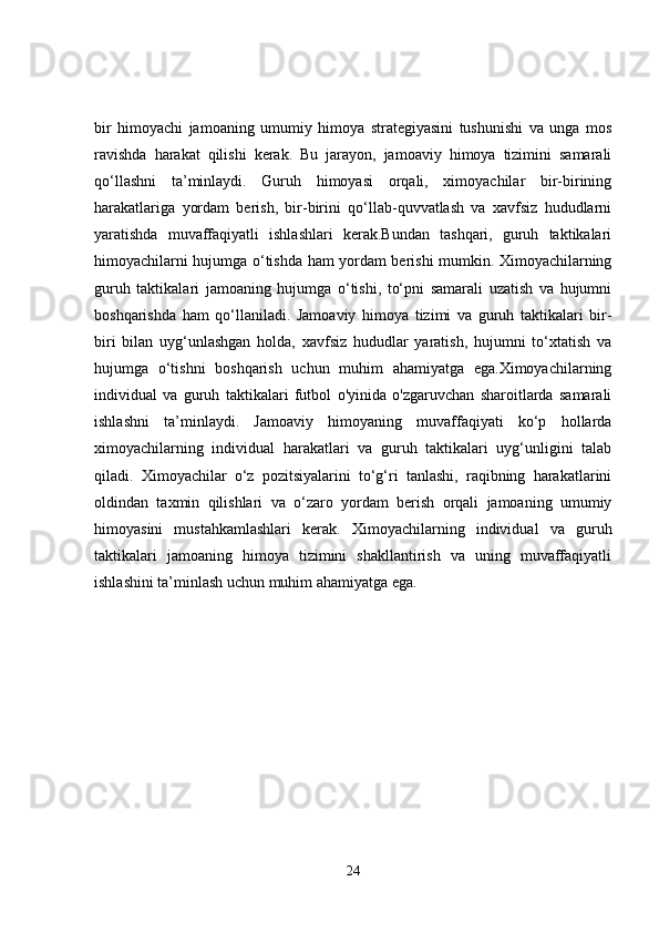 bir   himoyachi   jamoaning   umumiy   himoya   strategiyasini   tushunishi   va   unga   mos
ravishda   harakat   qilishi   kerak.   Bu   jarayon,   jamoaviy   himoya   tizimini   samarali
qo‘llashni   ta’minlaydi.   Guruh   himoyasi   orqali,   ximoyachilar   bir-birining
harakatlariga   yordam   berish,   bir-birini   qo‘llab-quvvatlash   va   xavfsiz   hududlarni
yaratishda   muvaffaqiyatli   ishlashlari   kerak.Bundan   tashqari,   guruh   taktikalari
himoyachilarni hujumga o‘tishda ham yordam berishi mumkin. Ximoyachilarning
guruh   taktikalari   jamoaning   hujumga   o‘tishi,   to‘pni   samarali   uzatish   va   hujumni
boshqarishda   ham   qo‘llaniladi.   Jamoaviy   himoya   tizimi   va   guruh   taktikalari   bir-
biri   bilan   uyg‘unlashgan   holda,   xavfsiz   hududlar   yaratish,   hujumni   to‘xtatish   va
hujumga   o‘tishni   boshqarish   uchun   muhim   ahamiyatga   ega.Ximoyachilarning
individual   va   guruh   taktikalari   futbol   o'yinida   o'zgaruvchan   sharoitlarda   samarali
ishlashni   ta’minlaydi.   Jamoaviy   himoyaning   muvaffaqiyati   ko‘p   hollarda
ximoyachilarning   individual   harakatlari   va   guruh   taktikalari   uyg‘unligini   talab
qiladi.   Ximoyachilar   o‘z   pozitsiyalarini   to‘g‘ri   tanlashi,   raqibning   harakatlarini
oldindan   taxmin   qilishlari   va   o‘zaro   yordam   berish   orqali   jamoaning   umumiy
himoyasini   mustahkamlashlari   kerak.   Ximoyachilarning   individual   va   guruh
taktikalari   jamoaning   himoya   tizimini   shakllantirish   va   uning   muvaffaqiyatli
ishlashini ta’minlash uchun muhim ahamiyatga ega.
24 
