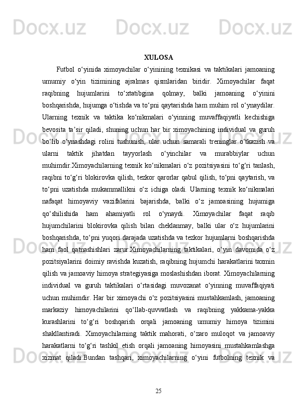XULOSA
Futbol   o‘yinida   ximoyachilar   o‘yinining   texnikasi   va   taktikalari   jamoaning
umumiy   o‘yin   tizimining   ajralmas   qismlaridan   biridir.   Ximoyachilar   faqat
raqibning   hujumlarini   to‘xtatibgina   qolmay,   balki   jamoaning   o‘yinini
boshqarishda, hujumga o‘tishda va to‘pni qaytarishda ham muhim rol o‘ynaydilar.
Ularning   texnik   va   taktika   ko‘nikmalari   o‘yinning   muvaffaqiyatli   kechishiga
bevosita   ta’sir   qiladi,   shuning   uchun   har   bir   ximoyachining   individual   va   guruh
bo‘lib   o‘ynashdagi   rolini   tushunish,   ular   uchun   samarali   treninglar   o‘tkazish   va
ularni   taktik   jihatdan   tayyorlash   o‘yinchilar   va   murabbiylar   uchun
muhimdir.Ximoyachilarning   texnik   ko‘nikmalari   o‘z   pozitsiyasini   to‘g‘ri   tanlash,
raqibni   to‘g‘ri   blokirovka   qilish,   tezkor   qarorlar   qabul   qilish,   to‘pni   qaytarish,   va
to‘pni   uzatishda   mukammallikni   o‘z   ichiga   oladi.   Ularning   texnik   ko‘nikmalari
nafaqat   himoyaviy   vazifalarini   bajarishda,   balki   o‘z   jamoasining   hujumiga
qo‘shilishida   ham   ahamiyatli   rol   o‘ynaydi.   Ximoyachilar   faqat   raqib
hujumchilarini   blokirovka   qilish   bilan   cheklanmay,   balki   ular   o‘z   hujumlarini
boshqarishda, to‘pni yuqori darajada uzatishda va tezkor hujumlarni boshqarishda
ham   faol   qatnashishlari   zarur.Ximoyachilarning   taktikalari,   o‘yin   davomida   o‘z
pozitsiyalarini doimiy ravishda kuzatish,  raqibning hujumchi harakatlarini taxmin
qilish va jamoaviy himoya strategiyasiga moslashishdan iborat. Ximoyachilarning
individual   va   guruh   taktikalari   o‘rtasidagi   muvozanat   o‘yinning   muvaffaqiyati
uchun  muhimdir.  Har   bir   ximoyachi   o‘z  pozitsiyasini   mustahkamlash,   jamoaning
markaziy   himoyachilarini   qo‘llab-quvvatlash   va   raqibning   yakkama-yakka
kurashlarini   to‘g‘ri   boshqarish   orqali   jamoaning   umumiy   himoya   tizimini
shakllantiradi.   Ximoyachilarning   taktik   mahorati,   o‘zaro   muloqot   va   jamoaviy
harakatlarni   to‘g‘ri   tashkil   etish   orqali   jamoaning   himoyasini   mustahkamlashga
xizmat   qiladi.Bundan   tashqari,   ximoyachilarning   o‘yini   futbolning   texnik   va
25