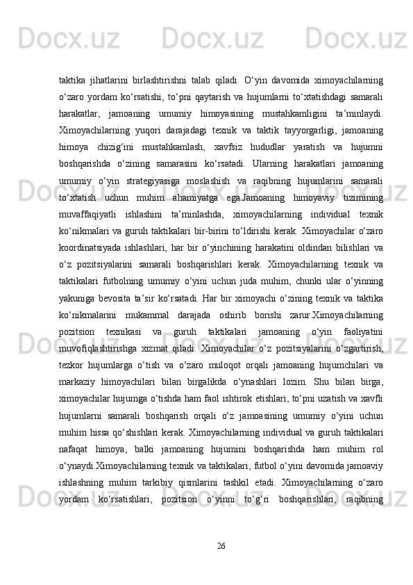 taktika   jihatlarini   birlashtirishni   talab   qiladi.   O‘yin   davomida   ximoyachilarning
o‘zaro   yordam   ko‘rsatishi,   to‘pni   qaytarish   va   hujumlarni   to‘xtatishdagi   samarali
harakatlar,   jamoaning   umumiy   himoyasining   mustahkamligini   ta’minlaydi.
Ximoyachilarning   yuqori   darajadagi   texnik   va   taktik   tayyorgarligi,   jamoaning
himoya   chizig‘ini   mustahkamlash,   xavfsiz   hududlar   yaratish   va   hujumni
boshqarishda   o‘zining   samarasini   ko‘rsatadi.   Ularning   harakatlari   jamoaning
umumiy   o‘yin   strategiyasiga   moslashish   va   raqibning   hujumlarini   samarali
to‘xtatish   uchun   muhim   ahamiyatga   ega.Jamoaning   himoyaviy   tizimining
muvaffaqiyatli   ishlashini   ta’minlashda,   ximoyachilarning   individual   texnik
ko‘nikmalari  va  guruh taktikalari  bir-birini  to‘ldirishi  kerak. Ximoyachilar   o‘zaro
koordinatsiyada   ishlashlari,   har   bir   o‘yinchining   harakatini   oldindan   bilishlari   va
o‘z   pozitsiyalarini   samarali   boshqarishlari   kerak.   Ximoyachilarning   texnik   va
taktikalari   futbolning   umumiy   o‘yini   uchun   juda   muhim,   chunki   ular   o‘yinning
yakuniga   bevosita   ta’sir   ko‘rsatadi.   Har   bir   ximoyachi   o‘zining   texnik   va   taktika
ko‘nikmalarini   mukammal   darajada   oshirib   borishi   zarur.Ximoyachilarning
pozitsion   texnikasi   va   guruh   taktikalari   jamoaning   o‘yin   faoliyatini
muvofiqlashtirishga   xizmat   qiladi.   Ximoyachilar   o‘z   pozitsiyalarini   o‘zgartirish,
tezkor   hujumlarga   o‘tish   va   o‘zaro   muloqot   orqali   jamoaning   hujumchilari   va
markaziy   himoyachilari   bilan   birgalikda   o‘ynashlari   lozim.   Shu   bilan   birga,
ximoyachilar hujumga o‘tishda ham faol ishtirok etishlari, to‘pni uzatish va xavfli
hujumlarni   samarali   boshqarish   orqali   o‘z   jamoasining   umumiy   o‘yini   uchun
muhim hissa qo‘shishlari  kerak. Ximoyachilarning individual va guruh taktikalari
nafaqat   himoya,   balki   jamoaning   hujumini   boshqarishda   ham   muhim   rol
o‘ynaydi.Ximoyachilarning texnik va taktikalari, futbol o‘yini davomida jamoaviy
ishlashning   muhim   tarkibiy   qismlarini   tashkil   etadi.   Ximoyachilarning   o‘zaro
yordam   ko‘rsatishlari,   pozitsion   o‘yinni   to‘g‘ri   boshqarishlari,   raqibning
26 