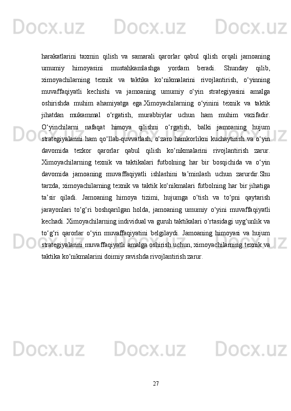 harakatlarini   taxmin   qilish   va   samarali   qarorlar   qabul   qilish   orqali   jamoaning
umumiy   himoyasini   mustahkamlashga   yordam   beradi.   Shunday   qilib,
ximoyachilarning   texnik   va   taktika   ko‘nikmalarini   rivojlantirish,   o‘yinning
muvaffaqiyatli   kechishi   va   jamoaning   umumiy   o‘yin   strategiyasini   amalga
oshirishda   muhim   ahamiyatga   ega.Ximoyachilarning   o‘yinini   texnik   va   taktik
jihatdan   mukammal   o‘rgatish,   murabbiylar   uchun   ham   muhim   vazifadir.
O‘yinchilarni   nafaqat   himoya   qilishni   o‘rgatish,   balki   jamoaning   hujum
strategiyalarini   ham   qo‘llab-quvvatlash,   o‘zaro  hamkorlikni  kuchaytirish   va  o‘yin
davomida   tezkor   qarorlar   qabul   qilish   ko‘nikmalarini   rivojlantirish   zarur.
Ximoyachilarning   texnik   va   taktikalari   futbolning   har   bir   bosqichida   va   o‘yin
davomida   jamoaning   muvaffaqiyatli   ishlashini   ta’minlash   uchun   zarurdir.Shu
tarzda,   ximoyachilarning  texnik  va   taktik  ko‘nikmalari   futbolning  har   bir  jihatiga
ta’sir   qiladi.   Jamoaning   himoya   tizimi,   hujumga   o‘tish   va   to‘pni   qaytarish
jarayonlari   to‘g‘ri   boshqarilgan   holda,   jamoaning   umumiy   o‘yini   muvaffaqiyatli
kechadi. Ximoyachilarning individual va guruh taktikalari o‘rtasidagi uyg‘unlik va
to‘g‘ri   qarorlar   o‘yin   muvaffaqiyatini   belgilaydi.   Jamoaning   himoyasi   va   hujum
strategiyalarini muvaffaqiyatli amalga oshirish uchun, ximoyachilarning texnik va
taktika ko‘nikmalarini doimiy ravishda rivojlantirish zarur.
27