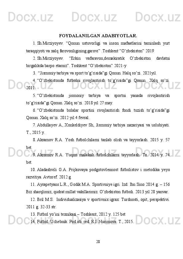 FOYDALANILGAN ADABIYOTLAR.
1. Sh.Mirziyoyev.   “Qonun   ustuvorligi   va   inson   mafaatlarini   taminlash   yurt
taraqqiyoti va xalq farovonligining garovi” .Toshkent “O’zbekiston” 2019
2. Sh.Mirziyoyev.   “Erkin   vafaravon,demakiratik   O’zbekiston   davlatni
birgalikda barpo etamiz”. Toshkent “O’zbekiston” 2021-y 
3.  “Jismoniy tarbiya va sport to’g’risida”gi Qonun. Halq so’zi.  2021 yil. 
4. “O’zbekistonda   futbolni   rivojlantirish   to’g’risida”gi   Qonun.   Xalq   so’zi.
2011.
5. “O’zbekistonda   jismoniy   tarbiya   va   sportni   yanada   rivojlantirish
to’g’risida”gi Qonun. Xalq so’zi. 2018 yil 27 may.
6. “O’zbekistonda   bolalar   sportini   rivojlantirish   fondi   tuzish   to’g’risida”gi
Qonun. Xalq so’zi. 2012 yil 4 fevral.
7. Abdullayev   A,   Xonkeldiyev   Sh,   Jismoniy   tarbiya   nazariyasi   va   uslubiyati.
T., 2015 y.
8. Akramov   R.A.   Yosh   futbolchilarni   tanlab   olish   va   tayyorlash.   2015   y.   57
bet.
9. Akromov   R.A.   Yuqori   malakali   futbolchilarni   tayyorlash.   To.   2014   y.   74
bet.
10. Aladashvili   G.A.   Prijkovaya   podgotovlennost   futbolistov   i   metodika   yeyo
razvitiya. Avtoref. 2012 g. 
11. Ayrapetyans L.R., Godik M.A. Sportivniye igri. Izd: Ibn Sino 2014 g. – 156
Biz sharqlimiz, qudrat millat vakillarimiz. O’zbekiston futboli. 2013 yil 28 yanvar.
12. Bril M.S.   Individualizasiya v sportivnix igrax: Turdnosti, opit, perspektivi.
2011 g. 32-33 str.
13. Futbol yo’ini texnikasi – Toshkent, 2012 y. 125 bet
14. Futbol. Uchebnik. Pod ob. red. R.I. Nurimova. T., 2015.
28 
