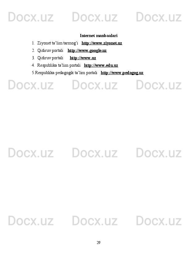 Internet manbaalari
1. Ziyonet ta’lim tarmog’i    http://www.ziyonet.uz
2. Qidiruv portali     http://www.google.uz
3. Qidiruv portali        http://www.uz
4. Respublika ta’lim portali    http://www.edu.uz
5.Respublika pedagogik ta’lim portali    http://www.pedagog.uz
29