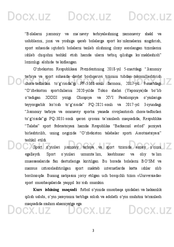 “Bolalarni     jismoniy     va     ma`naviy     tarbiyalashning     zamonaviy     shakl     va
uslublarini,   jinsi   va   yoshiga   qarab   bolalarga   sport   ko`nikmalarini   singdirish,
sport  sohasida  iqtidorli  bolalarni  tanlab  olishning  ilmiy  asoslangan  tizimlarini
ishlab     chiqishni     tashkil     etish     hamda     ularni     tatbiq     qilishga     ko`maklashish”
lozimligi  alohida  ta`kidlangan.  
O‘zbekiston     Respublikasi     Prezidentining     2018-yil     5-martdagi     “Jismoniy
tarbiya  va  sport  sohasida  davlat  boshqaruvi  tizimini  tubdan  takomillashtirish
chora-tadbirlari     to‘g‘risida”gi     PF-5368-sonli     farmoni,     2017-yil     9-martdagi
“O‘zbekiston     sportchilarini     2020-yilda     Tokio     shahri     (Yaponiya)da     bo‘lib
o‘tadigan     XXXII     yozgi     Olimpiya     va     XVI     Paralimpiya     o‘yinlariga
tayyorgarlik     ko‘rish     to‘g‘risida”     PQ-2821-sonli     va     2017-yil     3-iyundagi
“Jismoniy   tarbiya   va   ommaviy   sportni    yanada   rivojlantirish   chora-tadbirlari
to‘g‘risida”gi  PQ-3031-sonli  qarori   ijrosini  ta’minlash   maqsadida,  Respublika
“Talaba”     sport     federatsiyasi     hamda     Respublika     “Barkamol     avlod”     jamiyati
birlashtirilib,     uning     negizida     “O‘zbekiston     talabalar     sporti     Assotsiatsiyasi”
tashkil  etildi.
Sport     o‘yinlari     jismoniy     tarbiya     va     sport     tizimida     asosiy     o`rinni
egallaydi.     Sport     o`yinlari     umumta`lim,     kasb h unar     va     oliy     ta`lim
muassasalarida     fan     dasturlariga     kiritilgan.     Bu     borada     bolalarni     BO‘SM     va
maxsus     ixtisoslashtirilgan     sport     maktab     internatlarda     katta     ishlar     olib
borilmo q da.  Buni ng   natijasini  joriy  etilgan  uch  bosqichli  tizim  «Universiada»
sport  musobaqalarida  yaqqol  ko`rish  mumkin.  
Kurs     ishining     maqsadi     futbol   o‘yinida   musobaqa   qoidalari   va   hakamlik
qilish uslubi, o‘yin jarayonini tartibga solish va adolatli o‘yin muhitini ta'minlash
maqsadida muhim ahamiyatga ega. 
3