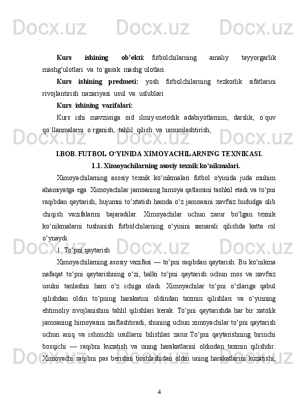 Kurs     ishining     ob’ekti:   f utbolchilarning     amaliy     tayyorgarlik
mashg‘ulotlar i  va   to`garak  mashg`ulotlari.
Kurs     ishining     predmeti:     yosh     futbolchilarning     tezkorlik     sifatlarini
rivojlantirish  nazariyasi  usul  va  uslublari
Kurs  ishining  vazifalari:
Kurs     ishi     mavzusiga     oid     ilmiy-metodik     adabiyotlarnim,     darslik,     o`quv
qo`llanmalarni  o`rganish,  tahlil  qilish  va  umumlashtirish;
I.BOB.   FUTBOL O‘YINIDA XIMOYACHILARNING TEXNIKASI.
1.1.   Ximoyachilarning asosiy texnik ko‘nikmalari.
Ximoyachilarning   asosiy   texnik   ko‘nikmalari   futbol   o'yinida   juda   muhim
ahamiyatga ega. Ximoyachilar jamoaning himoya qatlamini tashkil etadi va to‘pni
raqibdan  qaytarish,  hujumni  to‘xtatish  hamda o‘z  jamoasini  xavfsiz hududga  olib
chiqish   vazifalarini   bajaradilar.   Ximoyachilar   uchun   zarur   bo‘lgan   texnik
ko‘nikmalarni   tushunish   futbolchilarning   o‘yinini   samarali   qilishda   katta   rol
o‘ynaydi.
1. To‘pni qaytarish
Ximoyachilarning asosiy vazifasi  — to‘pni raqibdan qaytarish. Bu ko‘nikma
nafaqat   to‘pni   qaytarishning   o‘zi,   balki   to‘pni   qaytarish   uchun   mos   va   xavfsiz
usulni   tanlashni   ham   o‘z   ichiga   oladi.   Ximoyachilar   to‘pni   o‘zlariga   qabul
qilishdan   oldin   to‘pning   harakatini   oldindan   taxmin   qilishlari   va   o‘yinning
ehtimoliy   rivojlanishini   tahlil   qilishlari   kerak.   To‘pni   qaytarishda   har   bir   xatolik
jamoaning himoyasini zaiflashtiradi, shuning uchun ximoyachilar to‘pni qaytarish
uchun   aniq   va   ishonchli   usullarni   bilishlari   zarur.To‘pni   qaytarishning   birinchi
bosqichi   —   raqibni   kuzatish   va   uning   harakatlarini   oldindan   taxmin   qilishdir.
Ximoyachi   raqibni   pas   berishni   boshlashidan   oldin   uning   harakatlarini   kuzatishi,
4 