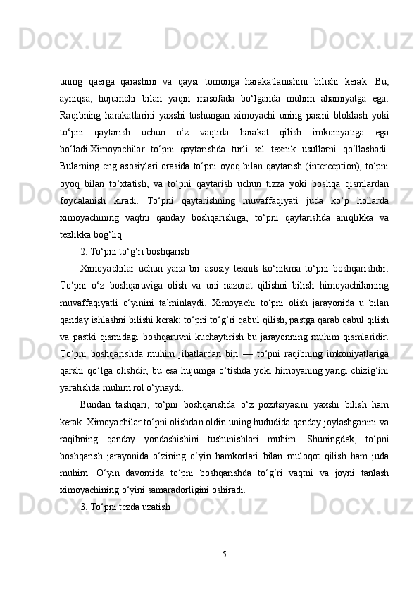 uning   qaerga   qarashini   va   qaysi   tomonga   harakatlanishini   bilishi   kerak.   Bu,
ayniqsa,   hujumchi   bilan   yaqin   masofada   bo‘lganda   muhim   ahamiyatga   ega.
Raqibning   harakatlarini   yaxshi   tushungan   ximoyachi   uning   pasini   bloklash   yoki
to‘pni   qaytarish   uchun   o‘z   vaqtida   harakat   qilish   imkoniyatiga   ega
bo‘ladi.Ximoyachilar   to‘pni   qaytarishda   turli   xil   texnik   usullarni   qo‘llashadi.
Bularning eng asosiylari  orasida to‘pni  oyoq bilan qaytarish (interception), to‘pni
oyoq   bilan   to‘xtatish,   va   to‘pni   qaytarish   uchun   tizza   yoki   boshqa   qismlardan
foydalanish   kiradi.   To‘pni   qaytarishning   muvaffaqiyati   juda   ko‘p   hollarda
ximoyachining   vaqtni   qanday   boshqarishiga,   to‘pni   qaytarishda   aniqlikka   va
tezlikka bog‘liq.
2. To‘pni to‘g‘ri boshqarish
Ximoyachilar   uchun   yana   bir   asosiy   texnik   ko‘nikma   to‘pni   boshqarishdir.
To‘pni   o‘z   boshqaruviga   olish   va   uni   nazorat   qilishni   bilish   himoyachilarning
muvaffaqiyatli   o‘yinini   ta’minlaydi.   Ximoyachi   to‘pni   olish   jarayonida   u   bilan
qanday ishlashni bilishi kerak: to‘pni to‘g‘ri qabul qilish, pastga qarab qabul qilish
va   pastki   qismidagi   boshqaruvni   kuchaytirish   bu   jarayonning   muhim   qismlaridir.
To‘pni   boshqarishda   muhim   jihatlardan   biri   —   to‘pni   raqibning   imkoniyatlariga
qarshi qo‘lga olishdir, bu esa  hujumga o‘tishda yoki himoyaning yangi chizig‘ini
yaratishda muhim rol o‘ynaydi.
Bundan   tashqari,   to‘pni   boshqarishda   o‘z   pozitsiyasini   yaxshi   bilish   ham
kerak. Ximoyachilar to‘pni olishdan oldin uning hududida qanday joylashganini va
raqibning   qanday   yondashishini   tushunishlari   muhim.   Shuningdek,   to‘pni
boshqarish   jarayonida   o‘zining   o‘yin   hamkorlari   bilan   muloqot   qilish   ham   juda
muhim.   O‘yin   davomida   to‘pni   boshqarishda   to‘g‘ri   vaqtni   va   joyni   tanlash
ximoyachining o‘yini samaradorligini oshiradi.
3. To‘pni tezda uzatish
5 