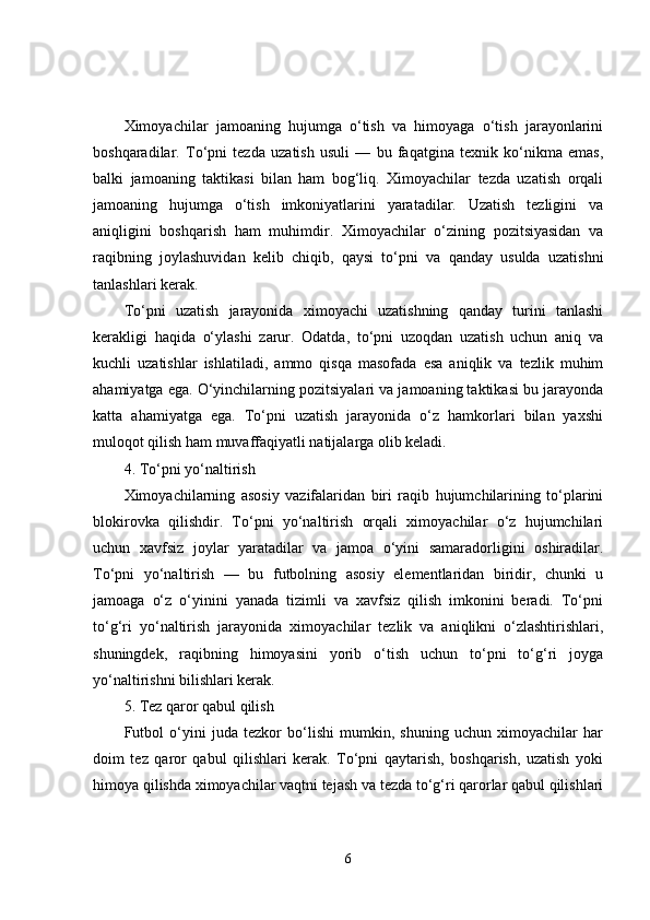 Ximoyachilar   jamoaning   hujumga   o‘tish   va   himoyaga   o‘tish   jarayonlarini
boshqaradilar.   To‘pni   tezda   uzatish   usuli   —   bu   faqatgina   texnik   ko‘nikma   emas,
balki   jamoaning   taktikasi   bilan   ham   bog‘liq.   Ximoyachilar   tezda   uzatish   orqali
jamoaning   hujumga   o‘tish   imkoniyatlarini   yaratadilar.   Uzatish   tezligini   va
aniqligini   boshqarish   ham   muhimdir.   Ximoyachilar   o‘zining   pozitsiyasidan   va
raqibning   joylashuvidan   kelib   chiqib,   qaysi   to‘pni   va   qanday   usulda   uzatishni
tanlashlari kerak.
To‘pni   uzatish   jarayonida   ximoyachi   uzatishning   qanday   turini   tanlashi
kerakligi   haqida   o‘ylashi   zarur.   Odatda,   to‘pni   uzoqdan   uzatish   uchun   aniq   va
kuchli   uzatishlar   ishlatiladi,   ammo   qisqa   masofada   esa   aniqlik   va   tezlik   muhim
ahamiyatga ega. O‘yinchilarning pozitsiyalari va jamoaning taktikasi bu jarayonda
katta   ahamiyatga   ega.   To‘pni   uzatish   jarayonida   o‘z   hamkorlari   bilan   yaxshi
muloqot qilish ham muvaffaqiyatli natijalarga olib keladi.
4. To‘pni yo‘naltirish
Ximoyachilarning   asosiy   vazifalaridan   biri   raqib   hujumchilarining   to‘plarini
blokirovka   qilishdir.   To‘pni   yo‘naltirish   orqali   ximoyachilar   o‘z   hujumchilari
uchun   xavfsiz   joylar   yaratadilar   va   jamoa   o‘yini   samaradorligini   oshiradilar.
To‘pni   yo‘naltirish   —   bu   futbolning   asosiy   elementlaridan   biridir,   chunki   u
jamoaga   o‘z   o‘yinini   yanada   tizimli   va   xavfsiz   qilish   imkonini   beradi.   To‘pni
to‘g‘ri   yo‘naltirish   jarayonida   ximoyachilar   tezlik   va   aniqlikni   o‘zlashtirishlari,
shuningdek,   raqibning   himoyasini   yorib   o‘tish   uchun   to‘pni   to‘g‘ri   joyga
yo‘naltirishni bilishlari kerak.
5. Tez qaror qabul qilish
Futbol   o‘yini   juda   tezkor   bo‘lishi   mumkin,   shuning   uchun   ximoyachilar   har
doim   tez   qaror   qabul   qilishlari   kerak.   To‘pni   qaytarish,   boshqarish,   uzatish   yoki
himoya qilishda ximoyachilar vaqtni tejash va tezda to‘g‘ri qarorlar qabul qilishlari
6 