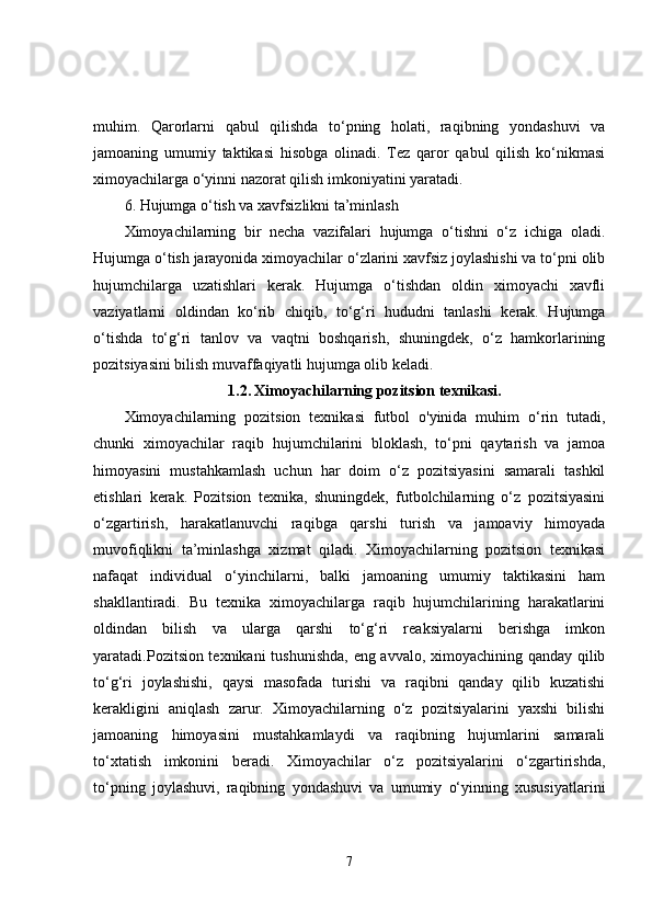 muhim.   Qarorlarni   qabul   qilishda   to‘pning   holati,   raqibning   yondashuvi   va
jamoaning   umumiy   taktikasi   hisobga   olinadi.   Tez   qaror   qabul   qilish   ko‘nikmasi
ximoyachilarga o‘yinni nazorat qilish imkoniyatini yaratadi.
6. Hujumga o‘tish va xavfsizlikni ta’minlash
Ximoyachilarning   bir   necha   vazifalari   hujumga   o‘tishni   o‘z   ichiga   oladi.
Hujumga o‘tish jarayonida ximoyachilar o‘zlarini xavfsiz joylashishi va to‘pni olib
hujumchilarga   uzatishlari   kerak.   Hujumga   o‘tishdan   oldin   ximoyachi   xavfli
vaziyatlarni   oldindan   ko‘rib   chiqib,   to‘g‘ri   hududni   tanlashi   kerak.   Hujumga
o‘tishda   to‘g‘ri   tanlov   va   vaqtni   boshqarish,   shuningdek,   o‘z   hamkorlarining
pozitsiyasini bilish muvaffaqiyatli hujumga olib keladi.
1.2.   Ximoyachilarning pozitsion texnikasi.
Ximoyachilarning   pozitsion   texnikasi   futbol   o'yinida   muhim   o‘rin   tutadi,
chunki   ximoyachilar   raqib   hujumchilarini   bloklash,   to‘pni   qaytarish   va   jamoa
himoyasini   mustahkamlash   uchun   har   doim   o‘z   pozitsiyasini   samarali   tashkil
etishlari   kerak.   Pozitsion   texnika,   shuningdek,   futbolchilarning   o‘z   pozitsiyasini
o‘zgartirish,   harakatlanuvchi   raqibga   qarshi   turish   va   jamoaviy   himoyada
muvofiqlikni   ta’minlashga   xizmat   qiladi.   Ximoyachilarning   pozitsion   texnikasi
nafaqat   individual   o‘yinchilarni,   balki   jamoaning   umumiy   taktikasini   ham
shakllantiradi.   Bu   texnika   ximoyachilarga   raqib   hujumchilarining   harakatlarini
oldindan   bilish   va   ularga   qarshi   to‘g‘ri   reaksiyalarni   berishga   imkon
yaratadi.Pozitsion texnikani  tushunishda, eng avvalo, ximoyachining qanday qilib
to‘g‘ri   joylashishi,   qaysi   masofada   turishi   va   raqibni   qanday   qilib   kuzatishi
kerakligini   aniqlash   zarur.   Ximoyachilarning   o‘z   pozitsiyalarini   yaxshi   bilishi
jamoaning   himoyasini   mustahkamlaydi   va   raqibning   hujumlarini   samarali
to‘xtatish   imkonini   beradi.   Ximoyachilar   o‘z   pozitsiyalarini   o‘zgartirishda,
to‘pning   joylashuvi,   raqibning   yondashuvi   va   umumiy   o‘yinning   xususiyatlarini
7
