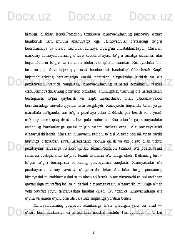 hisobga   olishlari   kerak.Pozitsion   texnikada   ximoyachilarning   jamoaviy   o‘zaro
hamkorlik   ham   muhim   ahamiyatga   ega.   Himoyachilar   o‘rtasidagi   to‘g‘ri
koordinatsiya   va   o‘zaro   tushunish   himoya   chizig‘ini   mustahkamlaydi.   Masalan,
markaziy   himoyachilarning   o‘zaro   koordinatsiyasi   to‘g‘ri   amalga   oshirilsa,   ular
hujumchilarni   to‘g‘ri   va   samarali   blokirovka   qilishi   mumkin.   Ximoyachilar   bir-
birlarini qoplash va to‘pni qaytarishda hamkorlikda harakat qilishlari kerak. Raqib
hujumchilarining   harakatlariga   qarshi   pozitsion   o‘zgarishlar   kiritish   va   o‘z
pozitsiyasini   vaqtida   yangilash,   ximoyachilarning   samarali   texnikasini   tashkil
etadi.Ximoyachilarning pozitsion texnikasi, shuningdek, ularning o‘z harakatlarini
boshqarish,   to‘pni   qaytarish   va   raqib   hujumchilari   bilan   yakkama-yakka
kurashishdagi   muvaffaqiyatini   ham   belgilaydi.   Ximoyachi   hujumchi   bilan   yaqin
masofada   bo‘lganda,   uni   to‘g‘ri   pozitsiya   bilan   cheklash,   pas   berish   va   o‘ynash
imkoniyatlarini   qisqartirish   uchun   juda   muhimdir.   Shu   bilan   birga,   ximoyachilar
raqibning   harakatlariga   qarshi   to‘g‘ri   vaqtni   tanlash   orqali   o‘z   pozitsiyalarini
o‘zgartirishi kerak. Masalan, himoyachi raqibni to‘g‘ri kuzatib borishi, unga qarshi
hujumga   o‘tmasdan   avval   harakatlarni   taxmin   qilish   va   uni   o‘rab   olish   uchun
pozitsiyani   tanlashga   harakat   qilishi   lozim.Pozitsion   texnika   o‘z   pozitsiyasini
samarali   boshqarishda   ko‘plab   texnik   usullarni   o‘z   ichiga   oladi.   Bularning   biri   –
to‘pni   to‘g‘ri   boshqarish   va   uning   pozitsiyasini   aniqlash.   Ximoyachilar   o‘z
pozitsiyasini   doimiy   ravishda   o‘zgartirishi,   lekin   shu   bilan   birga,   jamoaning
himoyasini mustahkamlashni ta’minlashlari kerak. Agar ximoyachi to‘pni raqibdan
qaytarishga muvaffaq bo‘lsa, u darhol o‘z pozitsiyasini o‘zgartirib, hujumga o‘tish
yoki   xavfsiz   joyni   ta’minlashga   harakat   qiladi.   Bu   texnika   himoyachilarga   o‘z
o‘yini va jamoa o‘yini orasida balansni saqlashga yordam beradi.
Ximoyachilarning   pozitsion   texnikasiga   ta’sir   qiladigan   yana   bir   omil   —
o‘zaro   kommunikatsiya   va   harakatlarni   moslashtirishdir.   Himoyachilar   bir-birlari
8 