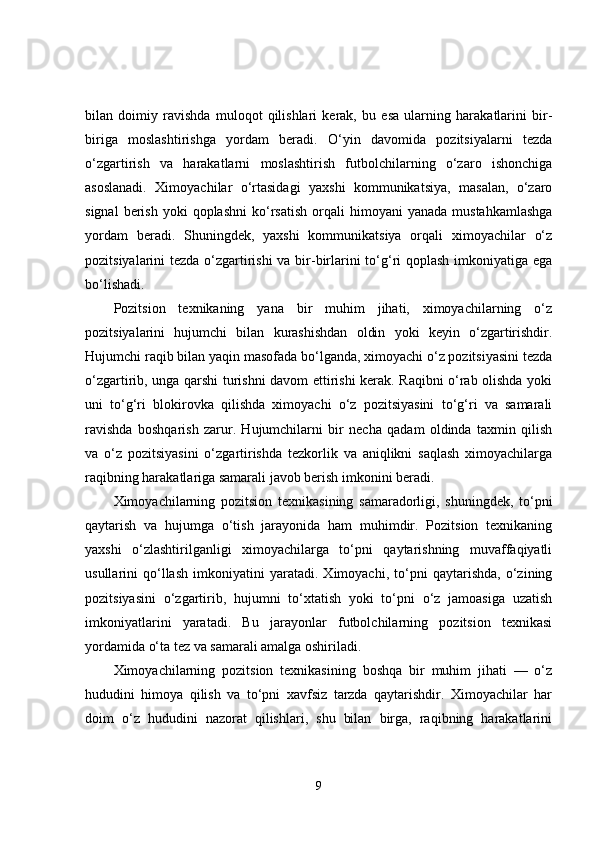 bilan   doimiy   ravishda   muloqot   qilishlari   kerak,   bu   esa   ularning   harakatlarini   bir-
biriga   moslashtirishga   yordam   beradi.   O‘yin   davomida   pozitsiyalarni   tezda
o‘zgartirish   va   harakatlarni   moslashtirish   futbolchilarning   o‘zaro   ishonchiga
asoslanadi.   Ximoyachilar   o‘rtasidagi   yaxshi   kommunikatsiya,   masalan,   o‘zaro
signal  berish  yoki  qoplashni   ko‘rsatish  orqali   himoyani   yanada  mustahkamlashga
yordam   beradi.   Shuningdek,   yaxshi   kommunikatsiya   orqali   ximoyachilar   o‘z
pozitsiyalarini tezda o‘zgartirishi  va bir-birlarini to‘g‘ri  qoplash imkoniyatiga ega
bo‘lishadi.
Pozitsion   texnikaning   yana   bir   muhim   jihati,   ximoyachilarning   o‘z
pozitsiyalarini   hujumchi   bilan   kurashishdan   oldin   yoki   keyin   o‘zgartirishdir.
Hujumchi raqib bilan yaqin masofada bo‘lganda, ximoyachi o‘z pozitsiyasini tezda
o‘zgartirib, unga qarshi turishni davom ettirishi kerak. Raqibni o‘rab olishda yoki
uni   to‘g‘ri   blokirovka   qilishda   ximoyachi   o‘z   pozitsiyasini   to‘g‘ri   va   samarali
ravishda   boshqarish   zarur.   Hujumchilarni   bir   necha   qadam   oldinda   taxmin   qilish
va   o‘z   pozitsiyasini   o‘zgartirishda   tezkorlik   va   aniqlikni   saqlash   ximoyachilarga
raqibning harakatlariga samarali javob berish imkonini beradi.
Ximoyachilarning   pozitsion   texnikasining   samaradorligi,   shuningdek,   to‘pni
qaytarish   va   hujumga   o‘tish   jarayonida   ham   muhimdir.   Pozitsion   texnikaning
yaxshi   o‘zlashtirilganligi   ximoyachilarga   to‘pni   qaytarishning   muvaffaqiyatli
usullarini   qo‘llash   imkoniyatini   yaratadi.   Ximoyachi,   to‘pni   qaytarishda,   o‘zining
pozitsiyasini   o‘zgartirib,   hujumni   to‘xtatish   yoki   to‘pni   o‘z   jamoasiga   uzatish
imkoniyatlarini   yaratadi.   Bu   jarayonlar   futbolchilarning   pozitsion   texnikasi
yordamida o‘ta tez va samarali amalga oshiriladi.
Ximoyachilarning   pozitsion   texnikasining   boshqa   bir   muhim   jihati   —   o‘z
hududini   himoya   qilish   va   to‘pni   xavfsiz   tarzda   qaytarishdir.   Ximoyachilar   har
doim   o‘z   hududini   nazorat   qilishlari,   shu   bilan   birga,   raqibning   harakatlarini
9