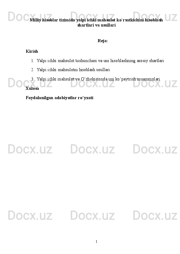 Milliy hisoblar tizimida yalpi ichki mahsulot ko`rsatkichini hisoblash
shartlari va usullari
Reja:
Kirish
1. Yalpi   ichki   mahsulot   tushunchasi   va   uni   hisoblashning   asosiy   shartlari
2. Yalpi   ichki   mahsulotni  hisoblash  usullari 
3. Yalpi ichki mahsulot va O’zbekistonda uni ko’paytrish muammolari
Xulosa
Foydalanilgan adabiyotlar ro’yxati
1 