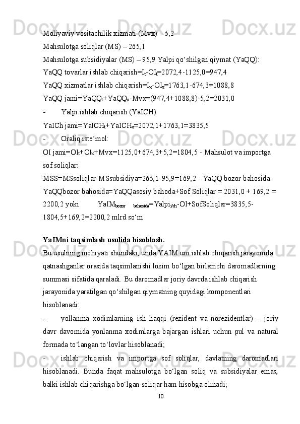 Moliyaviy vositachilik  х izmati (Mv х ) – 5,2 
Mahsulotga soliqlar (MS) – 265,1 
Mahsulotga subsidiyalar (MS) – 95,9 Yalpi qo‘shilgan qiymat (YaQQ): 
YaQQ tovarlar ishlab chiqarish=I
t -OI
t =2072,4-1125,0=947,4 
YaQQ  х izmatlar ishlab chiqarish=I
х -OI
х =1763,1-674,3=1088,8 
YaQQ jami=YaQQ
t +YaQQ
х -Mv х =(947,4+1088,8)-5,2=2031,0 
- Yalpi ishlab chiqarish (YaICH) 
YaICh jami=YaICH
t +YaICH
х =2072,1+1763,1=3835,5 
- Oraliq iste’mol: 
OI jami=OI
t +OI
х +Mv х =1125,0+674,3+5,2=1804,5 - Mahsulot va importga 
sof soliqlar: 
MSS=MSsoliqlar-MSsubsidiya=265,1-95,9=169,2 - YaQQ bozor bahosida: 
YaQQbozor bahosida=YaQQasosiy bahoda+Sof Soliqlar = 2031,0 + 169,2 = 
2200,2 yoki  YaIM
bozor  bahosida =Yalpi
i/ch -OI+SofSoliqlar=3835,5-
1804,5+169,2=2200,2 mlrd.so‘m 
 
YaIMni taqsimlash usulida hisoblash. 
Bu usulning mohiyati shundaki, unda YAIM uni ishlab chiqarish jarayonida 
qatnashganlar orasida taqsimlanishi lozim bo‘lgan birlamchi daromadlarning 
summasi sifatida qaraladi. Bu daromadlar joriy davrda ishlab chiqarish 
jarayonida yaratilgan qo‘shilgan qiymatning quyidagi komponentlari 
hisoblanadi: 
- yollanma   х odimlarning   ish   haqqi   (rezident   va   norezidentlar)   –   joriy
davr   davomida   yonlanma   х odimlarga   bajargan   ishlari   uchun   pul   va   natural
formada to‘langan to‘lovlar hisoblanadi; 
- ishlab   chiqarish   va   importga   sof   soliqlar,   davlatning   daromadlari
hisoblanadi.   Bunda   faqat   mahsulotga   bo‘lgan   soliq   va   subsidiyalar   emas,
balki ishlab chiqarishga bo‘lgan soliqar ham hisobga olinadi; 
10 