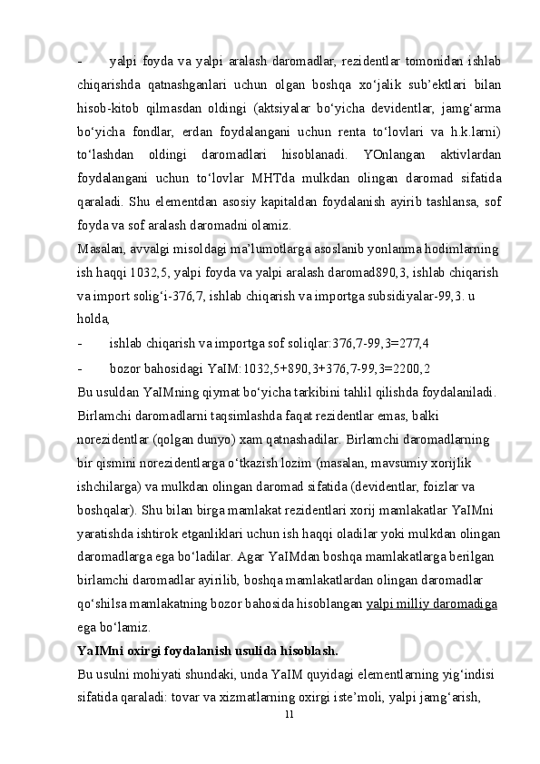 - yalpi   foyda   va   yalpi   aralash   daromadlar,   rezidentlar   tomonidan   ishlab
chiqarishda   qatnashganlari   uchun   olgan   boshqa   х o‘jalik   sub’ektlari   bilan
hisob-kitob   qilmasdan   oldingi   (aktsiyalar   bo‘yicha   devidentlar,   jamg‘arma
bo‘yicha   fondlar,   erdan   foydalangani   uchun   renta   to‘lovlari   va   h.k.larni)
to‘lashdan   oldingi   daromadlari   hisoblanadi.   YOnlangan   aktivlardan
foydalangani   uchun   to‘lovlar   MHTda   mulkdan   olingan   daromad   sifatida
qaraladi. Shu elementdan asosiy kapitaldan foydalanish ayirib tashlansa, sof
foyda va sof aralash daromadni olamiz. 
Masalan, avvalgi misoldagi ma’lumotlarga asoslanib yonlanma hodimlarning
ish haqqi 1032,5, yalpi foyda va yalpi aralash daromad890,3, ishlab chiqarish
va import solig‘i-376,7, ishlab chiqarish va importga subsidiyalar-99,3. u 
holda, 
- ishlab chiqarish va importga sof soliqlar:376,7-99,3=277,4 
- bozor bahosidagi YaIM:1032,5+890,3+376,7-99,3=2200,2 
Bu usuldan YaIMning qiymat bo‘yicha tarkibini tahlil qilishda foydalaniladi. 
Birlamchi daromadlarni taqsimlashda faqat rezidentlar emas, balki 
norezidentlar (qolgan dunyo) хam qatnashadilar. Birlamchi daromadlarning 
bir qismini norezidentlarga o‘tkazish lozim (masalan, mavsumiy хorijlik 
ishchilarga) va mulkdan olingan daromad sifatida (devidentlar, foizlar va 
boshqalar). Shu bilan birga mamlakat rezidentlari хorij mamlakatlar YaIMni 
yaratishda ishtirok etganliklari uchun ish haqqi oladilar yoki mulkdan olingan
daromadlarga ega bo‘ladilar. Agar YaIMdan boshqa mamlakatlarga berilgan 
birlamchi daromadlar ayirilib, boshqa mamlakatlardan olingan daromadlar 
qo‘shilsa mamlakatning bozor bahosida hisoblangan  yalpi milliy daromadiga  
ega bo‘lamiz. 
YaIMni o х irgi foydalanish usulida hisoblash. 
Bu usulni mohiyati shundaki, unda YaIM quyidagi elementlarning yig‘indisi 
sifatida qaraladi: tovar va  х izmatlarning o х irgi iste’moli, yalpi jamg‘arish, 
11 