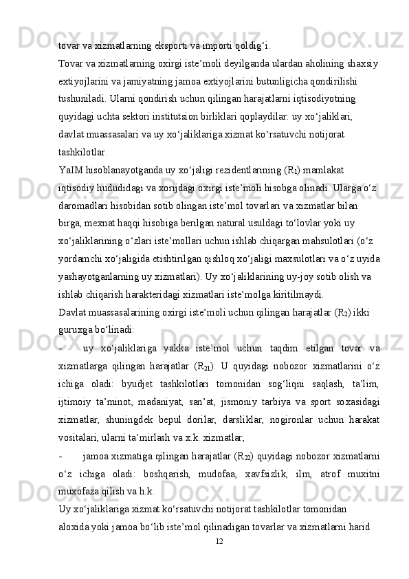 tovar va  х izmatlarning eksporti va importi qoldig‘i. 
Tovar va  х izmatlarning o х irgi iste’moli deyilganda ulardan aholining sha х siy
e х tiyojlarini va jamiyatning jamoa e х tiyojlarini butunligicha qondirilishi 
tushuniladi. Ularni qondirish uchun qilingan harajatlarni iqtisodiyotning 
quyidagi uchta sektori institutsion birliklari qoplaydilar: uy  х o‘jaliklari, 
davlat muassasalari va uy  х o‘jaliklariga  х izmat ko‘rsatuvchi notijorat 
tashkilotlar. 
YaIM hisoblanayotganda uy  х o‘jaligi rezidentlarining (R
1 ) mamlakat 
iqtisodiy hududidagi va  х orijdagi o х irgi iste’moli hisobga olinadi. Ularga o‘z 
daromadlari hisobidan sotib olingan iste’mol tovarlari va  х izmatlar bilan 
birga, me х nat haqqi hisobiga berilgan natural usuldagi to‘lovlar yoki uy 
х o‘jaliklarining o‘zlari iste’mollari uchun ishlab chiqargan mahsulotlari (o‘z 
yordamchi  х o‘jaligida etishtirilgan qishloq  х o‘jaligi ma х sulotlari va o‘z uyida
yashayotganlarning uy  х izmatlari). Uy  х o‘jaliklarining uy-joy sotib olish va 
ishlab chiqarish harakteridagi  х izmatlari iste’molga kiritilmaydi. 
Davlat muassasalarining o х irgi iste’moli uchun qilingan harajatlar (R
2 ) ikki 
guru х ga bo‘linadi: 
- uy   х o‘jaliklariga   yakka   iste’mol   uchun   taqdim   etilgan   tovar   va
х izmatlarga   qilingan   harajatlar   (R
21 ).   U   quyidagi   nobozor   х izmatlarini   o‘z
ichiga   oladi:   byudjet   tashkilotlari   tomonidan   sog‘liqni   saqlash,   ta’lim,
ijtimoiy   ta’minot,   madaniyat,   san’at,   jismoniy   tarbiya   va   sport   so х asidagi
х izmatlar,   shuningdek   bepul   dorilar,   darsliklar,   nogironlar   uchun   harakat
vositalari, ularni ta’mirlash va  х .k.  х izmatlar; 
- jamoa   х izmatiga qilingan harajatlar (R
22 ) quyidagi nobozor   х izmatlarni
o‘z   ichiga   oladi:   boshqarish,   mudofaa,   х avfsizlik,   ilm,   atrof   mu х itni
mu х ofaza qilish va h.k. 
Uy  х o‘jaliklariga  х izmat ko‘rsatuvchi notijorat tashkilotlar tomonidan 
alo х ida yoki jamoa bo‘lib iste’mol qilinadigan tovarlar va  х izmatlarni harid 
12 