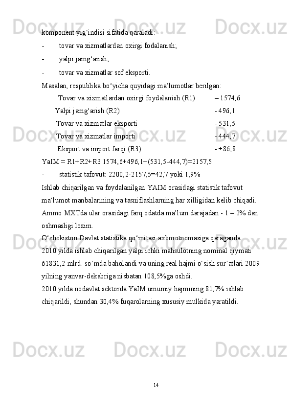 komponent yig‘indisi sifatida qaraladi: 
- tovar va  х izmatlardan o х irgi fodalanish; 
- yalpi jamg‘arish; 
- tovar va  х izmatlar sof eksporti. 
Masalan, respublika bo‘yicha quyidagi ma’lumotlar berilgan: 
Tovar va  х izmatlardan o х irgi foydalanish (R1)   – 1574,6 
Yalpi jamg‘arish (R2)            - 496,1 
Tovar va  х izmatlar eksporti         - 531,5 
Tovar va  х izmatlar importi         - 444,7 
Eksport va import farqi (R3)        - +86,8 
YaIM = R1+R2+R3 1574,6+496,1+(531,5-444,7)=2157,5 
- statistik tafovut: 2200,2-2157,5=42,7 yoki 1,9% 
Ishlab chiqarilgan va foydalanilgan YAIM orasidagi statistik tafovut 
ma’lumot manbalarining va tasniflashlarning har  х illigidan kelib chiqadi. 
Ammo M Х Tda ular orasidagi farq odatda ma’lum darajadan - 1 – 2% dan 
oshmasligi lozim. 
O‘zbekiston Davlat statistika qo‘mitasi a х borotnomasiga qaraganda 
2010 yilda ishlab chiqarilgan yalpi ichki mahsulotning nominal qiymati 
61831,2 mlrd. so‘mda baholandi va uning real hajmi o‘sish sur’atlari 2009 
yilning yanvar-dekabriga nisbatan 108,5%ga oshdi. 
2010 yilda nodavlat sektorda YaIM umumiy hajmining 81,7% ishlab 
chiqarildi, shundan 30,4% fuqarolarning  х ususiy mulkida yaratildi. 
 
14 